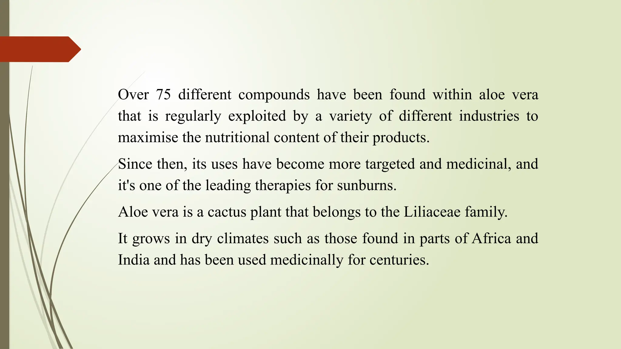 Over 75 different compounds have been found within aloe vera
that is regularly exploited by a variety of different industries to
maximise the nutritional content of their products.
Since then, its uses have become more targeted and medicinal, and
it's one of the leading therapies for sunburns.
Aloe vera is a cactus plant that belongs to the Liliaceae family.
It grows in dry climates such as those found in parts of Africa and
India and has been used medicinally for centuries.
 