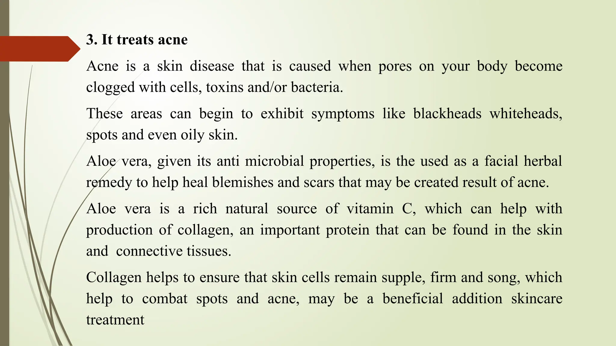 3. It treats acne
Acne is a skin disease that is caused when pores on your body become
clogged with cells, toxins and/or bacteria.
These areas can begin to exhibit symptoms like blackheads whiteheads,
spots and even oily skin.
Aloe vera, given its anti microbial properties, is the used as a facial herbal
remedy to help heal blemishes and scars that may be created result of acne.
Aloe vera is a rich natural source of vitamin C, which can help with
production of collagen, an important protein that can be found in the skin
and connective tissues.
Collagen helps to ensure that skin cells remain supple, firm and song, which
help to combat spots and acne, may be a beneficial addition skincare
treatment
 