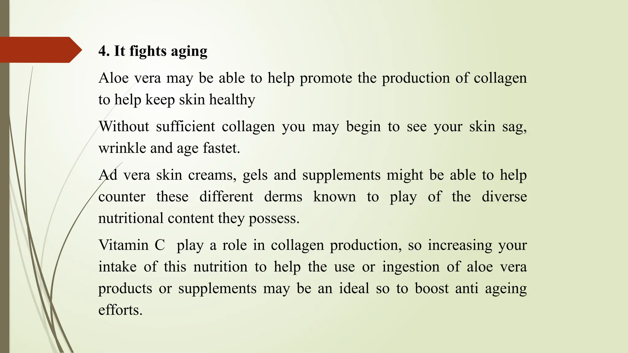 4. It fights aging
Aloe vera may be able to help promote the production of collagen
to help keep skin healthy
Without sufficient collagen you may begin to see your skin sag,
wrinkle and age fastet.
Ad vera skin creams, gels and supplements might be able to help
counter these different derms known to play of the diverse
nutritional content they possess.
Vitamin C play a role in collagen production, so increasing your
intake of this nutrition to help the use or ingestion of aloe vera
products or supplements may be an ideal so to boost anti ageing
efforts.
 