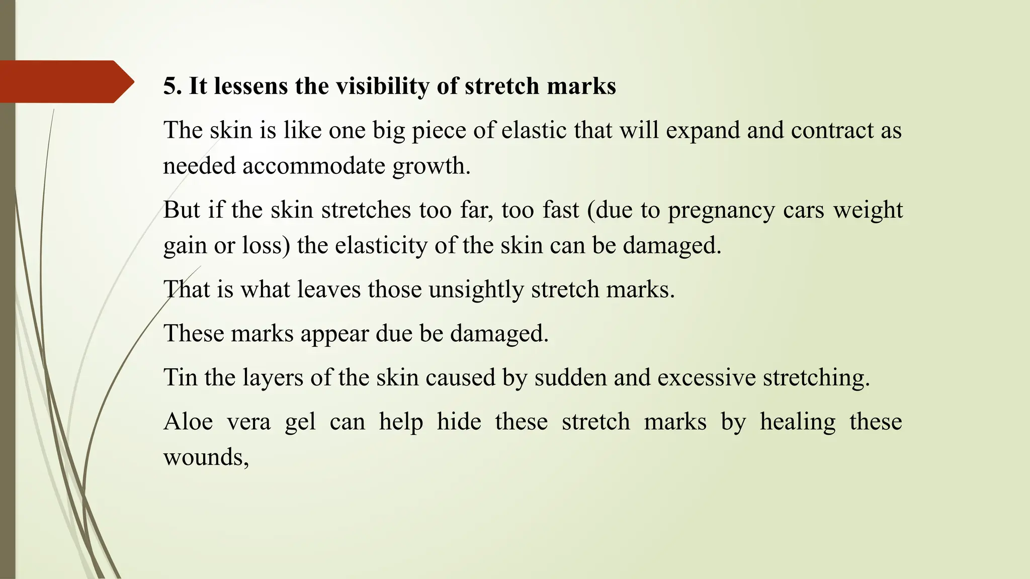 5. It lessens the visibility of stretch marks
The skin is like one big piece of elastic that will expand and contract as
needed accommodate growth.
But if the skin stretches too far, too fast (due to pregnancy cars weight
gain or loss) the elasticity of the skin can be damaged.
That is what leaves those unsightly stretch marks.
These marks appear due be damaged.
Tin the layers of the skin caused by sudden and excessive stretching.
Aloe vera gel can help hide these stretch marks by healing these
wounds,
 