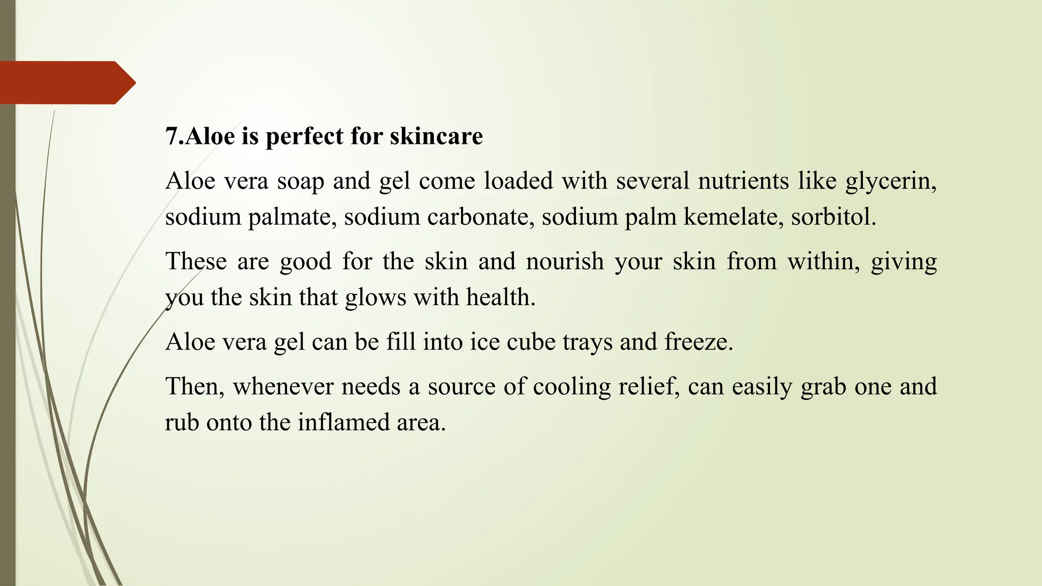 7.Aloe is perfect for skincare
Aloe vera soap and gel come loaded with several nutrients like glycerin,
sodium palmate, sodium carbonate, sodium palm kemelate, sorbitol.
These are good for the skin and nourish your skin from within, giving
you the skin that glows with health.
Aloe vera gel can be fill into ice cube trays and freeze.
Then, whenever needs a source of cooling relief, can easily grab one and
rub onto the inflamed area.
 