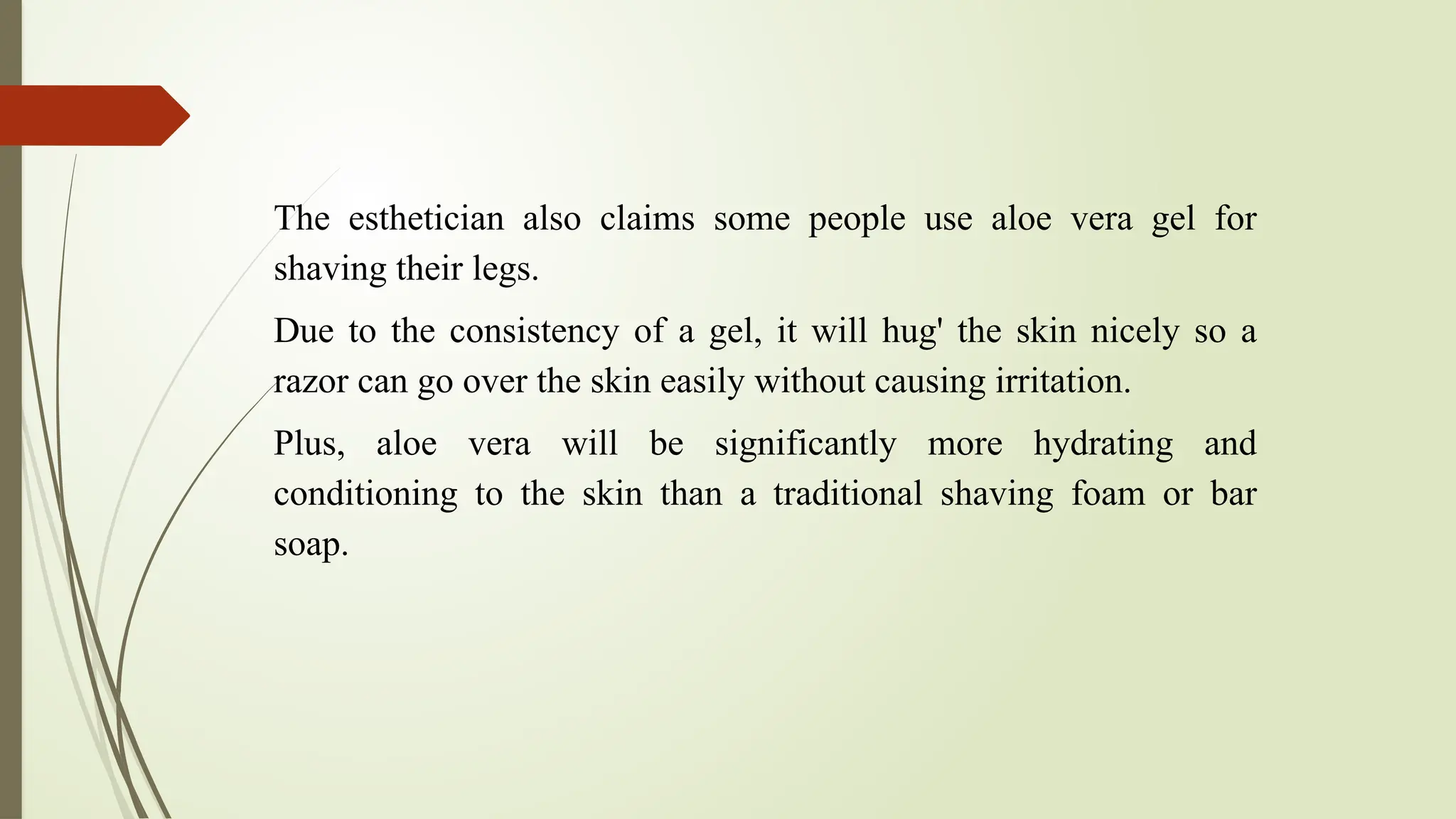 The esthetician also claims some people use aloe vera gel for
shaving their legs.
Due to the consistency of a gel, it will hug' the skin nicely so a
razor can go over the skin easily without causing irritation.
Plus, aloe vera will be significantly more hydrating and
conditioning to the skin than a traditional shaving foam or bar
soap.
 