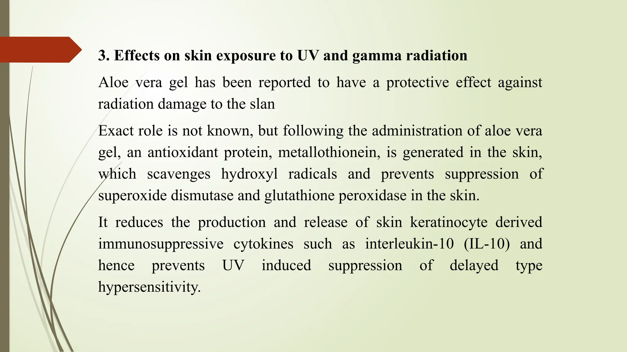 3. Effects on skin exposure to UV and gamma radiation
Aloe vera gel has been reported to have a protective effect against
radiation damage to the slan
Exact role is not known, but following the administration of aloe vera
gel, an antioxidant protein, metallothionein, is generated in the skin,
which scavenges hydroxyl radicals and prevents suppression of
superoxide dismutase and glutathione peroxidase in the skin.
It reduces the production and release of skin keratinocyte derived
immunosuppressive cytokines such as interleukin-10 (IL-10) and
hence prevents UV induced suppression of delayed type
hypersensitivity.
 