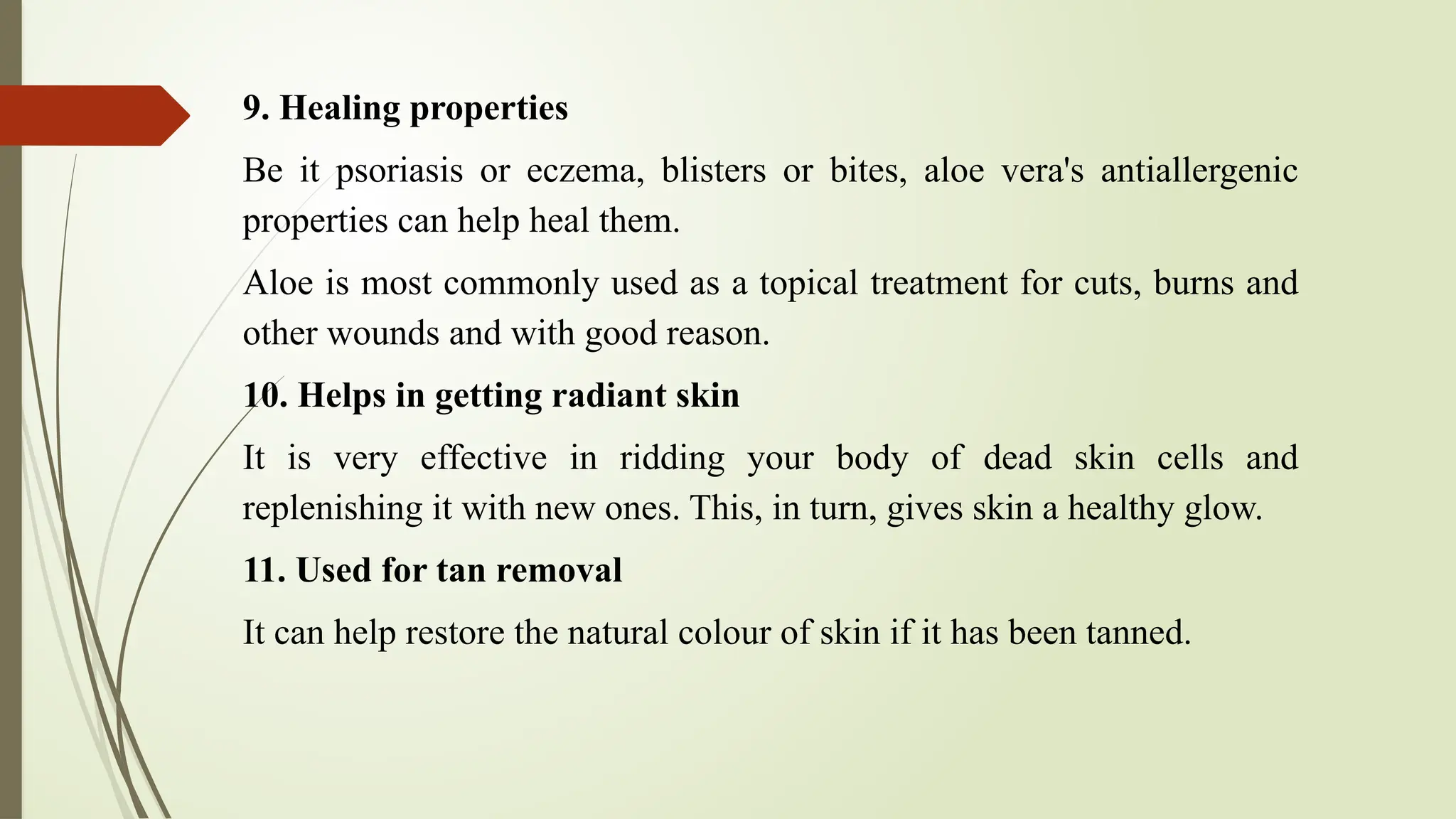 9. Healing properties
Be it psoriasis or eczema, blisters or bites, aloe vera's antiallergenic
properties can help heal them.
Aloe is most commonly used as a topical treatment for cuts, burns and
other wounds and with good reason.
10. Helps in getting radiant skin
It is very effective in ridding your body of dead skin cells and
replenishing it with new ones. This, in turn, gives skin a healthy glow.
11. Used for tan removal
It can help restore the natural colour of skin if it has been tanned.
 