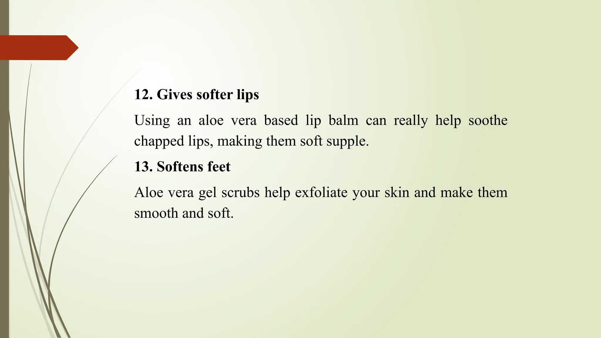12. Gives softer lips
Using an aloe vera based lip balm can really help soothe
chapped lips, making them soft supple.
13. Softens feet
Aloe vera gel scrubs help exfoliate your skin and make them
smooth and soft.
 