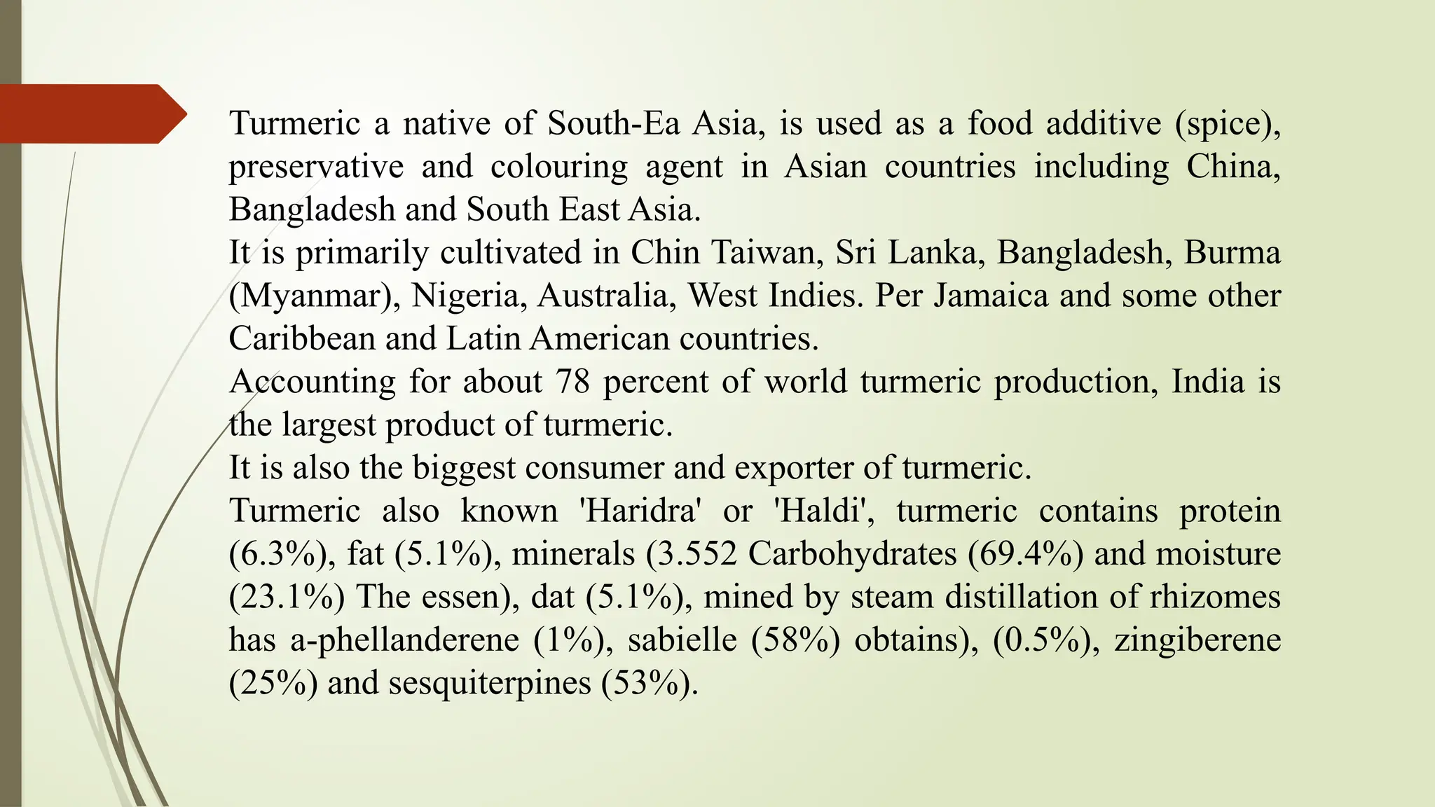 Turmeric a native of South-Ea Asia, is used as a food additive (spice),
preservative and colouring agent in Asian countries including China,
Bangladesh and South East Asia.
It is primarily cultivated in Chin Taiwan, Sri Lanka, Bangladesh, Burma
(Myanmar), Nigeria, Australia, West Indies. Per Jamaica and some other
Caribbean and Latin American countries.
Accounting for about 78 percent of world turmeric production, India is
the largest product of turmeric.
It is also the biggest consumer and exporter of turmeric.
Turmeric also known 'Haridra' or 'Haldi', turmeric contains protein
(6.3%), fat (5.1%), minerals (3.552 Carbohydrates (69.4%) and moisture
(23.1%) The essen), dat (5.1%), mined by steam distillation of rhizomes
has a-phellanderene (1%), sabielle (58%) obtains), (0.5%), zingiberene
(25%) and sesquiterpines (53%).
 