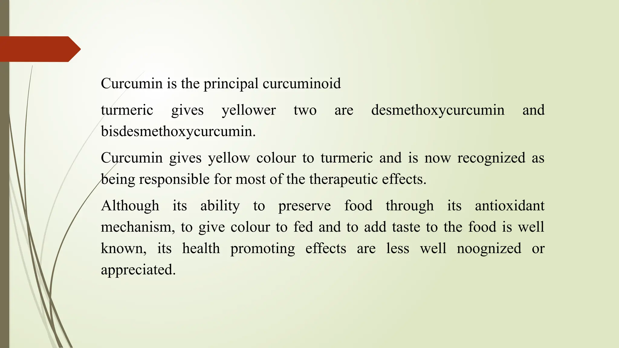 Curcumin is the principal curcuminoid
turmeric gives yellower two are desmethoxycurcumin and
bisdesmethoxycurcumin.
Curcumin gives yellow colour to turmeric and is now recognized as
being responsible for most of the therapeutic effects.
Although its ability to preserve food through its antioxidant
mechanism, to give colour to fed and to add taste to the food is well
known, its health promoting effects are less well noognized or
appreciated.
 
