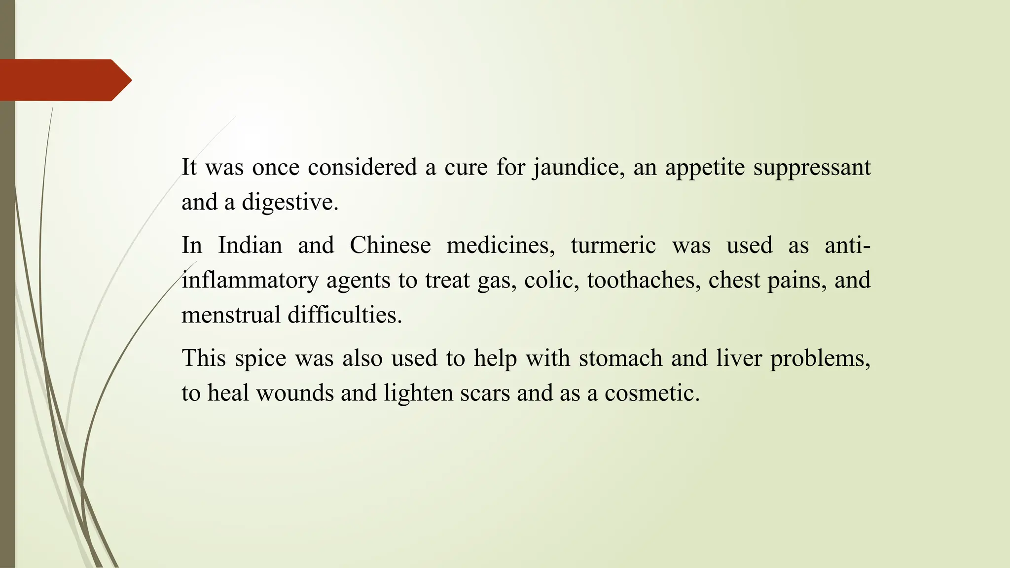 It was once considered a cure for jaundice, an appetite suppressant
and a digestive.
In Indian and Chinese medicines, turmeric was used as anti-
inflammatory agents to treat gas, colic, toothaches, chest pains, and
menstrual difficulties.
This spice was also used to help with stomach and liver problems,
to heal wounds and lighten scars and as a cosmetic.
 
