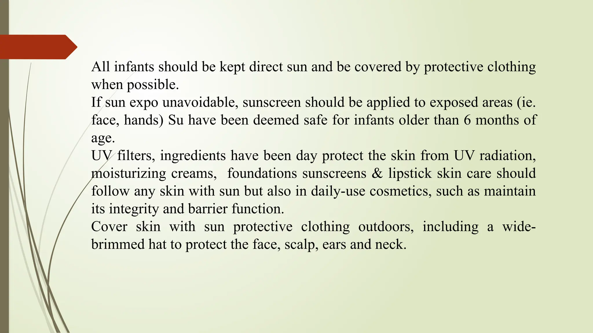 All infants should be kept direct sun and be covered by protective clothing
when possible.
If sun expo unavoidable, sunscreen should be applied to exposed areas (ie.
face, hands) Su have been deemed safe for infants older than 6 months of
age.
UV filters, ingredients have been day protect the skin from UV radiation,
moisturizing creams, foundations sunscreens & lipstick skin care should
follow any skin with sun but also in daily-use cosmetics, such as maintain
its integrity and barrier function.
Cover skin with sun protective clothing outdoors, including a wide-
brimmed hat to protect the face, scalp, ears and neck.
 