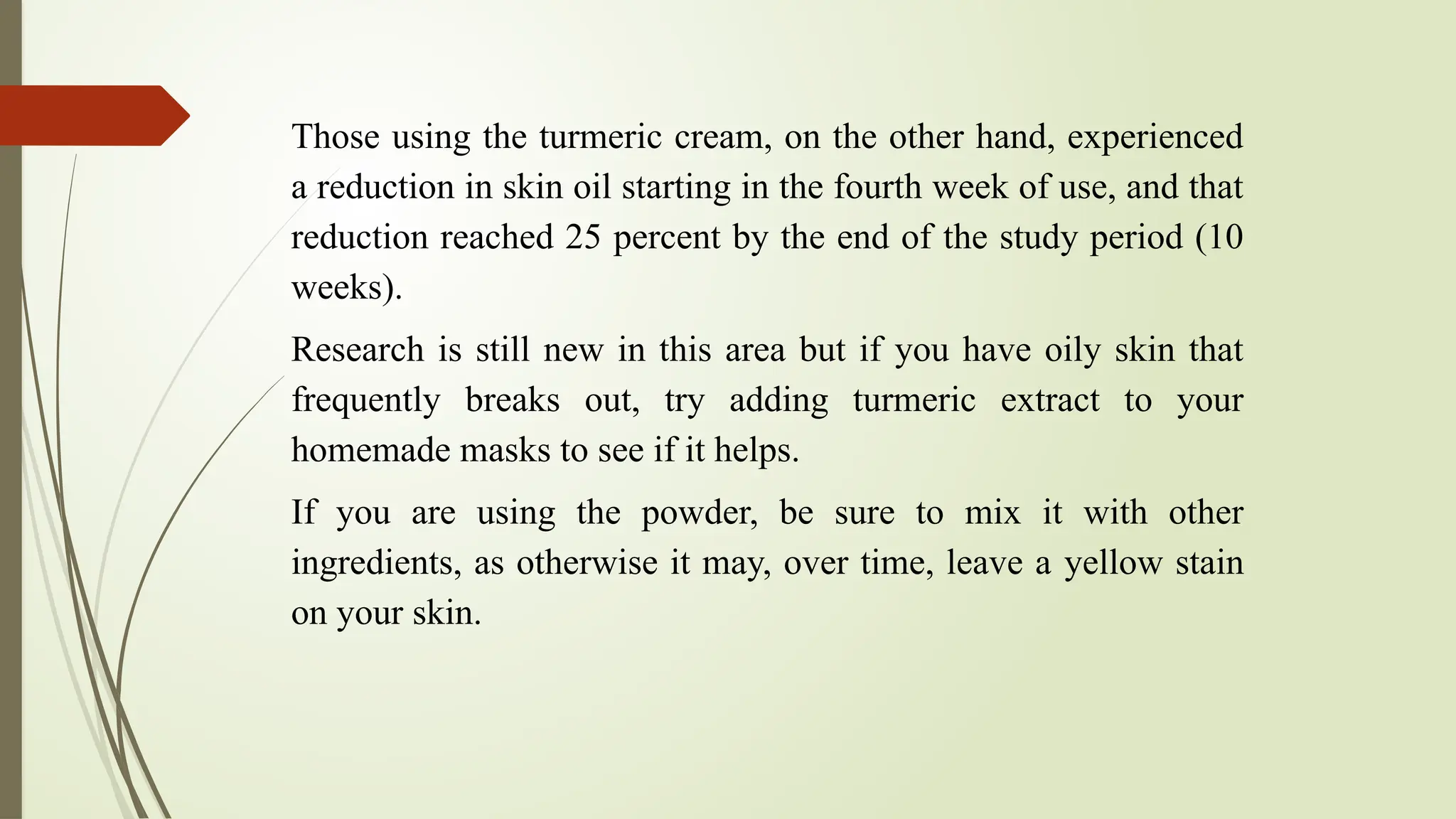 Those using the turmeric cream, on the other hand, experienced
a reduction in skin oil starting in the fourth week of use, and that
reduction reached 25 percent by the end of the study period (10
weeks).
Research is still new in this area but if you have oily skin that
frequently breaks out, try adding turmeric extract to your
homemade masks to see if it helps.
If you are using the powder, be sure to mix it with other
ingredients, as otherwise it may, over time, leave a yellow stain
on your skin.
 