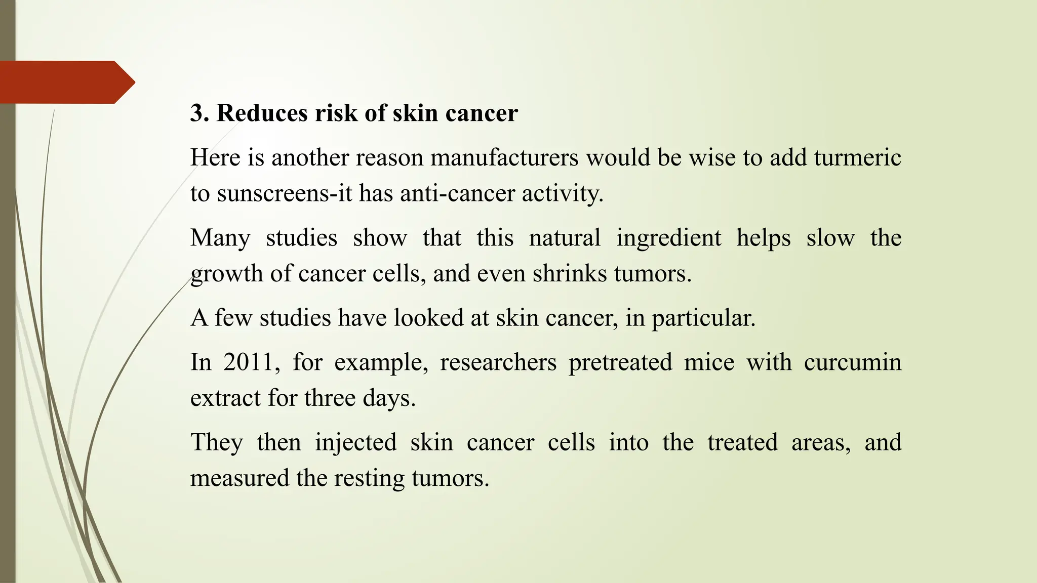 3. Reduces risk of skin cancer
Here is another reason manufacturers would be wise to add turmeric
to sunscreens-it has anti-cancer activity.
Many studies show that this natural ingredient helps slow the
growth of cancer cells, and even shrinks tumors.
A few studies have looked at skin cancer, in particular.
In 2011, for example, researchers pretreated mice with curcumin
extract for three days.
They then injected skin cancer cells into the treated areas, and
measured the resting tumors.
 