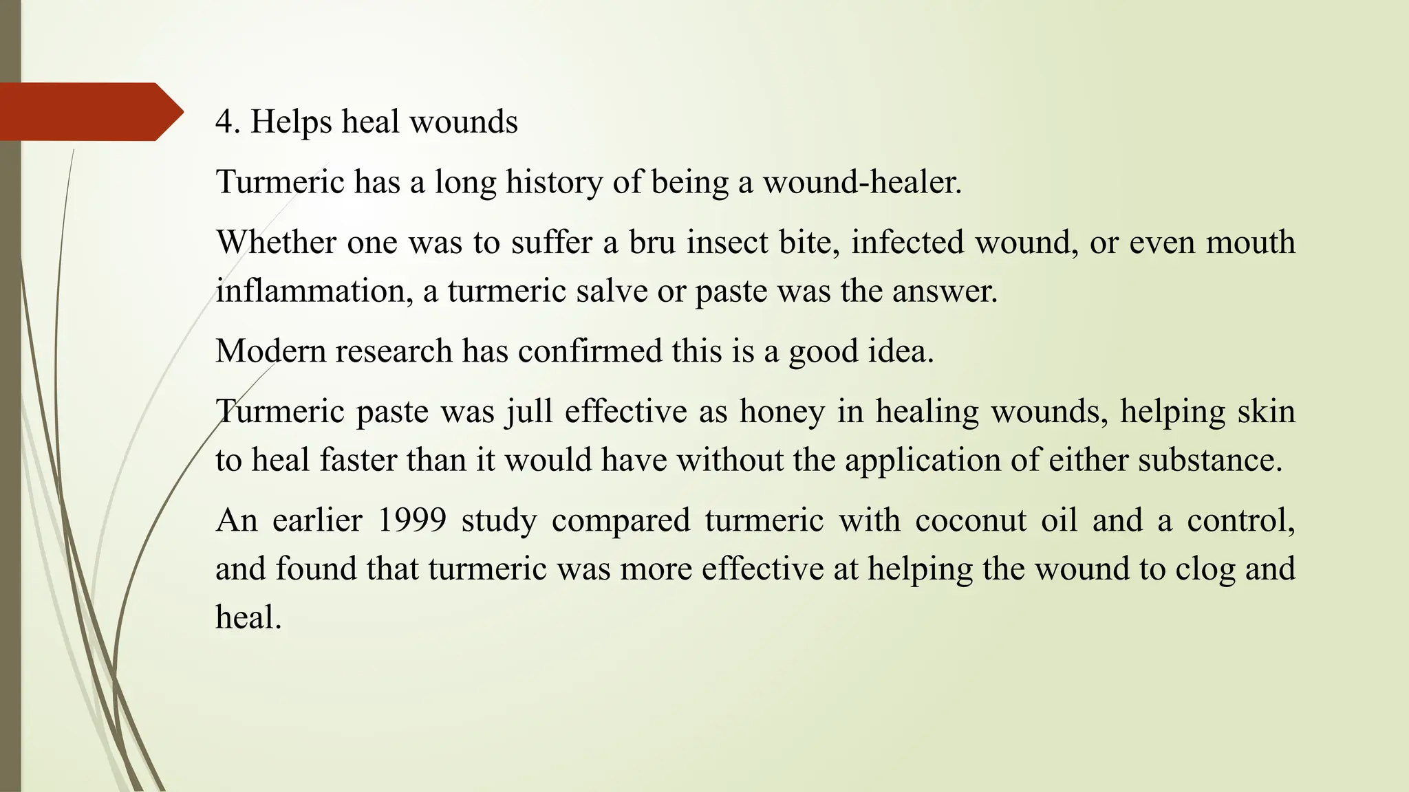 4. Helps heal wounds
Turmeric has a long history of being a wound-healer.
Whether one was to suffer a bru insect bite, infected wound, or even mouth
inflammation, a turmeric salve or paste was the answer.
Modern research has confirmed this is a good idea.
Turmeric paste was jull effective as honey in healing wounds, helping skin
to heal faster than it would have without the application of either substance.
An earlier 1999 study compared turmeric with coconut oil and a control,
and found that turmeric was more effective at helping the wound to clog and
heal.
 