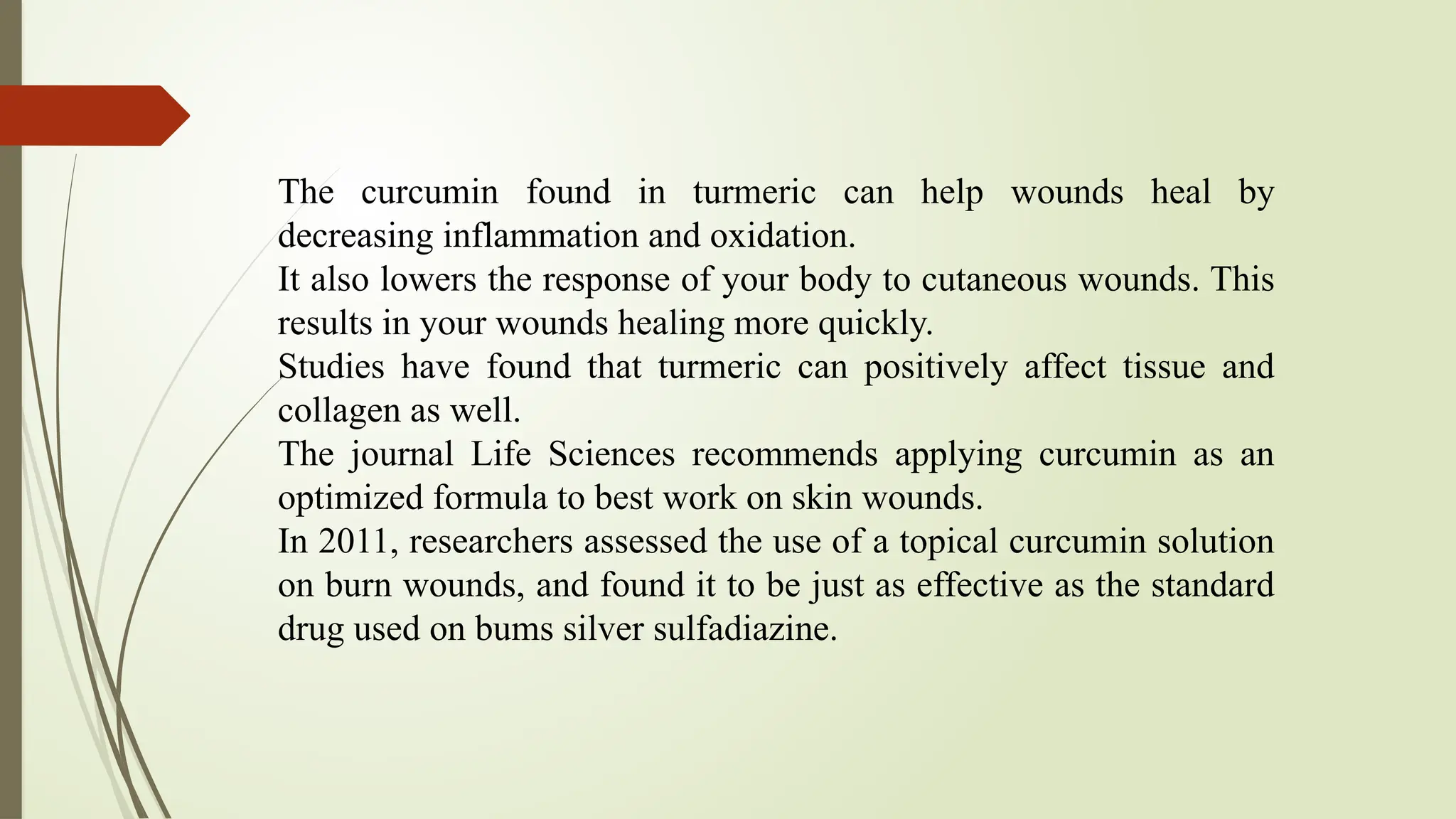 The curcumin found in turmeric can help wounds heal by
decreasing inflammation and oxidation.
It also lowers the response of your body to cutaneous wounds. This
results in your wounds healing more quickly.
Studies have found that turmeric can positively affect tissue and
collagen as well.
The journal Life Sciences recommends applying curcumin as an
optimized formula to best work on skin wounds.
In 2011, researchers assessed the use of a topical curcumin solution
on burn wounds, and found it to be just as effective as the standard
drug used on bums silver sulfadiazine.
 