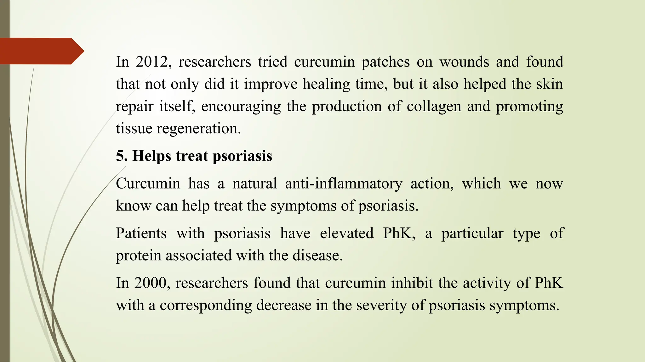 In 2012, researchers tried curcumin patches on wounds and found
that not only did it improve healing time, but it also helped the skin
repair itself, encouraging the production of collagen and promoting
tissue regeneration.
5. Helps treat psoriasis
Curcumin has a natural anti-inflammatory action, which we now
know can help treat the symptoms of psoriasis.
Patients with psoriasis have elevated PhK, a particular type of
protein associated with the disease.
In 2000, researchers found that curcumin inhibit the activity of PhK
with a corresponding decrease in the severity of psoriasis symptoms.
 