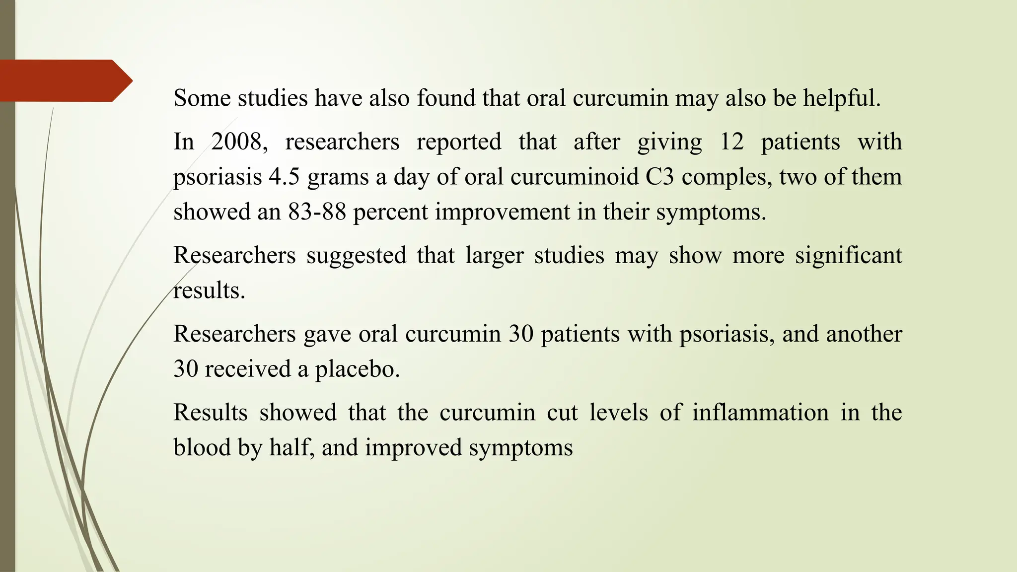 Some studies have also found that oral curcumin may also be helpful.
In 2008, researchers reported that after giving 12 patients with
psoriasis 4.5 grams a day of oral curcuminoid C3 comples, two of them
showed an 83-88 percent improvement in their symptoms.
Researchers suggested that larger studies may show more significant
results.
Researchers gave oral curcumin 30 patients with psoriasis, and another
30 received a placebo.
Results showed that the curcumin cut levels of inflammation in the
blood by half, and improved symptoms
 