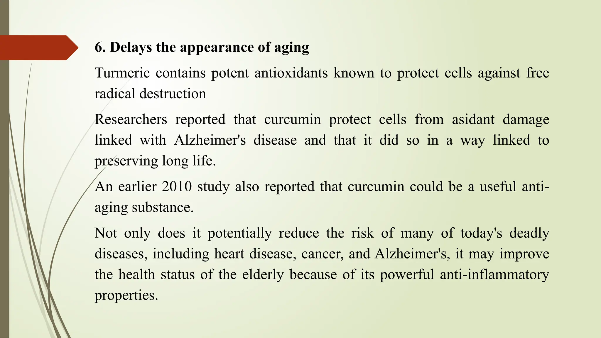 6. Delays the appearance of aging
Turmeric contains potent antioxidants known to protect cells against free
radical destruction
Researchers reported that curcumin protect cells from asidant damage
linked with Alzheimer's disease and that it did so in a way linked to
preserving long life.
An earlier 2010 study also reported that curcumin could be a useful anti-
aging substance.
Not only does it potentially reduce the risk of many of today's deadly
diseases, including heart disease, cancer, and Alzheimer's, it may improve
the health status of the elderly because of its powerful anti-inflammatory
properties.
 