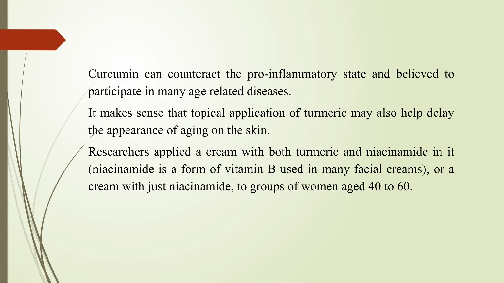 Curcumin can counteract the pro-inflammatory state and believed to
participate in many age related diseases.
It makes sense that topical application of turmeric may also help delay
the appearance of aging on the skin.
Researchers applied a cream with both turmeric and niacinamide in it
(niacinamide is a form of vitamin B used in many facial creams), or a
cream with just niacinamide, to groups of women aged 40 to 60.
 