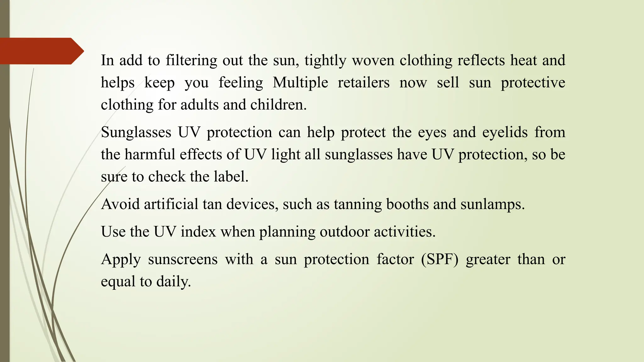 In add to filtering out the sun, tightly woven clothing reflects heat and
helps keep you feeling Multiple retailers now sell sun protective
clothing for adults and children.
Sunglasses UV protection can help protect the eyes and eyelids from
the harmful effects of UV light all sunglasses have UV protection, so be
sure to check the label.
Avoid artificial tan devices, such as tanning booths and sunlamps.
Use the UV index when planning outdoor activities.
Apply sunscreens with a sun protection factor (SPF) greater than or
equal to daily.
 