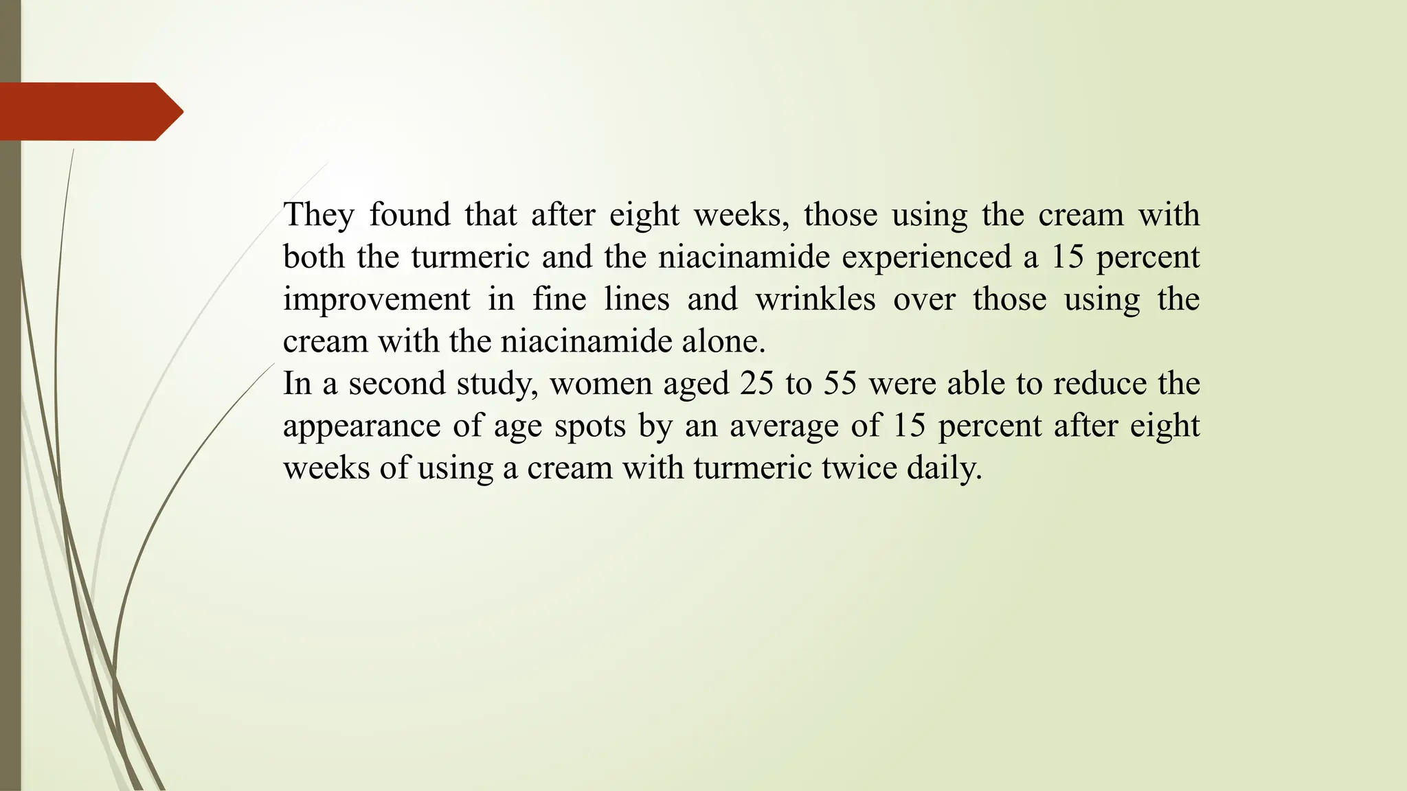 They found that after eight weeks, those using the cream with
both the turmeric and the niacinamide experienced a 15 percent
improvement in fine lines and wrinkles over those using the
cream with the niacinamide alone.
In a second study, women aged 25 to 55 were able to reduce the
appearance of age spots by an average of 15 percent after eight
weeks of using a cream with turmeric twice daily.
 