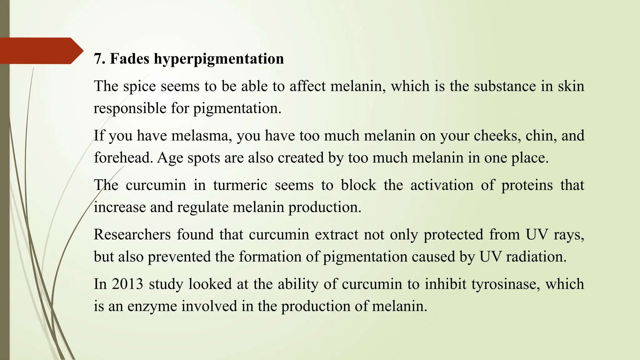 7. Fades hyperpigmentation
The spice seems to be able to affect melanin, which is the substance in skin
responsible for pigmentation.
If you have melasma, you have too much melanin on your cheeks, chin, and
forehead. Age spots are also created by too much melanin in one place.
The curcumin in turmeric seems to block the activation of proteins that
increase and regulate melanin production.
Researchers found that curcumin extract not only protected from UV rays,
but also prevented the formation of pigmentation caused by UV radiation.
In 2013 study looked at the ability of curcumin to inhibit tyrosinase, which
is an enzyme involved in the production of melanin.
 