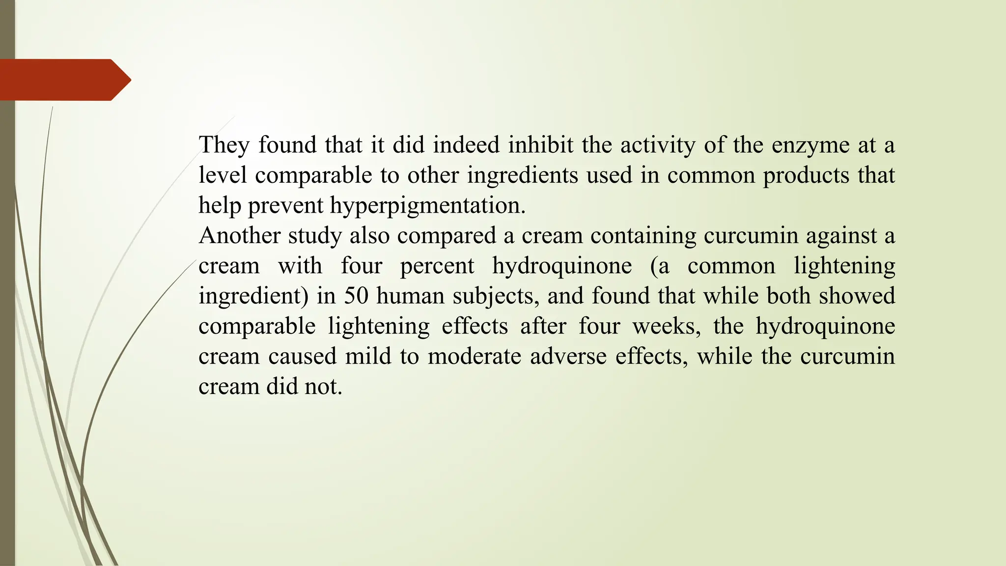They found that it did indeed inhibit the activity of the enzyme at a
level comparable to other ingredients used in common products that
help prevent hyperpigmentation.
Another study also compared a cream containing curcumin against a
cream with four percent hydroquinone (a common lightening
ingredient) in 50 human subjects, and found that while both showed
comparable lightening effects after four weeks, the hydroquinone
cream caused mild to moderate adverse effects, while the curcumin
cream did not.
 