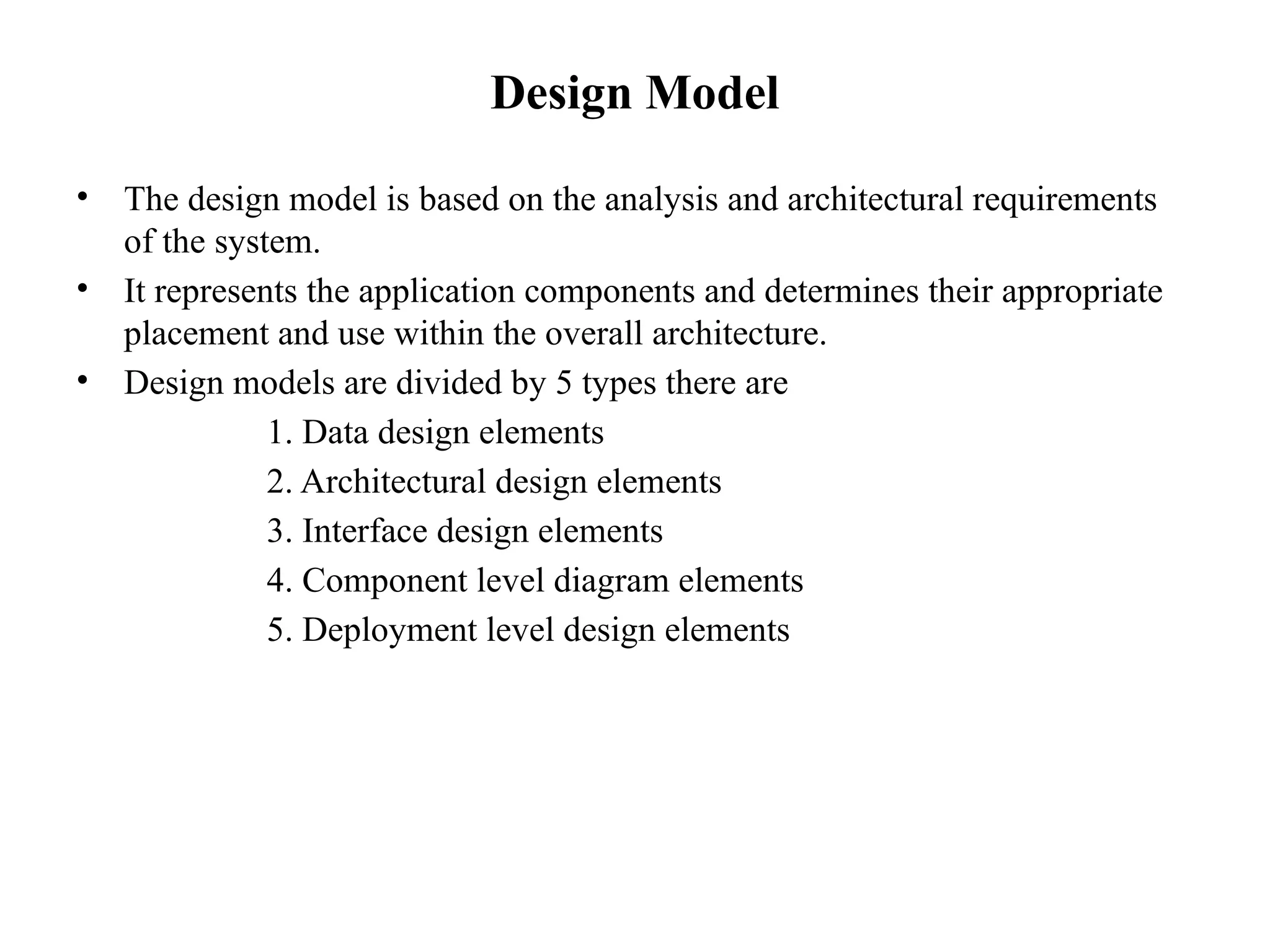 Design Model
• The design model is based on the analysis and architectural requirements
of the system.
• It represents the application components and determines their appropriate
placement and use within the overall architecture.
• Design models are divided by 5 types there are
1. Data design elements
2. Architectural design elements
3. Interface design elements
4. Component level diagram elements
5. Deployment level design elements
 
