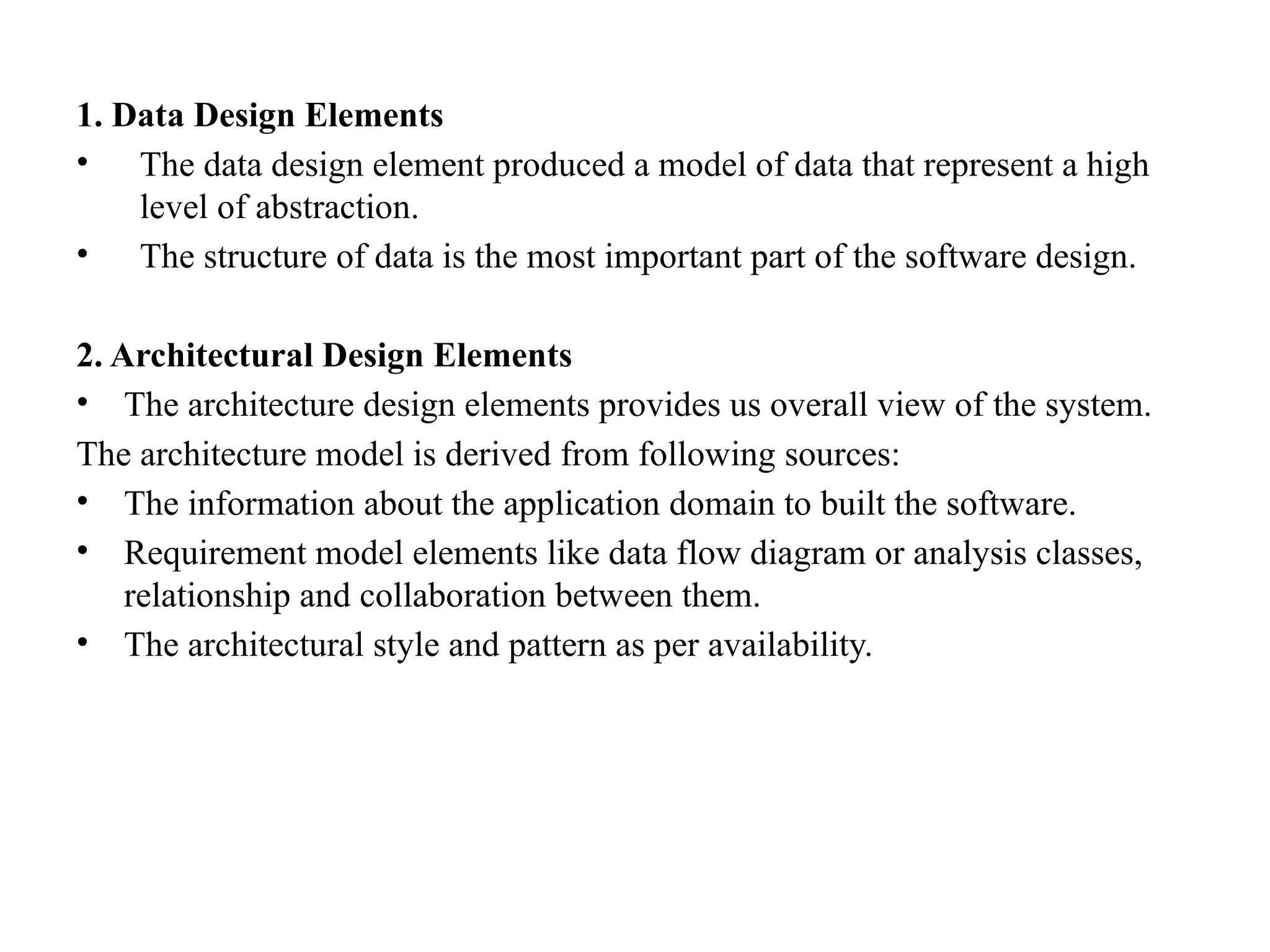 1. Data Design Elements
• The data design element produced a model of data that represent a high
level of abstraction.
• The structure of data is the most important part of the software design.
2. Architectural Design Elements
• The architecture design elements provides us overall view of the system.
The architecture model is derived from following sources:
• The information about the application domain to built the software.
• Requirement model elements like data flow diagram or analysis classes,
relationship and collaboration between them.
• The architectural style and pattern as per availability.
 