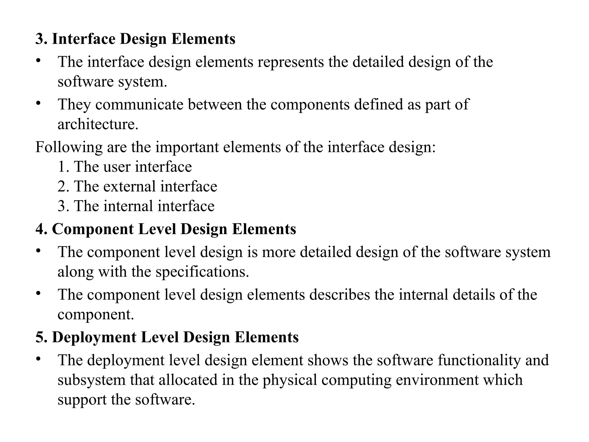 3. Interface Design Elements
• The interface design elements represents the detailed design of the
software system.
• They communicate between the components defined as part of
architecture.
Following are the important elements of the interface design:
1. The user interface
2. The external interface
3. The internal interface
4. Component Level Design Elements
• The component level design is more detailed design of the software system
along with the specifications.
• The component level design elements describes the internal details of the
component.
5. Deployment Level Design Elements
• The deployment level design element shows the software functionality and
subsystem that allocated in the physical computing environment which
support the software.
 