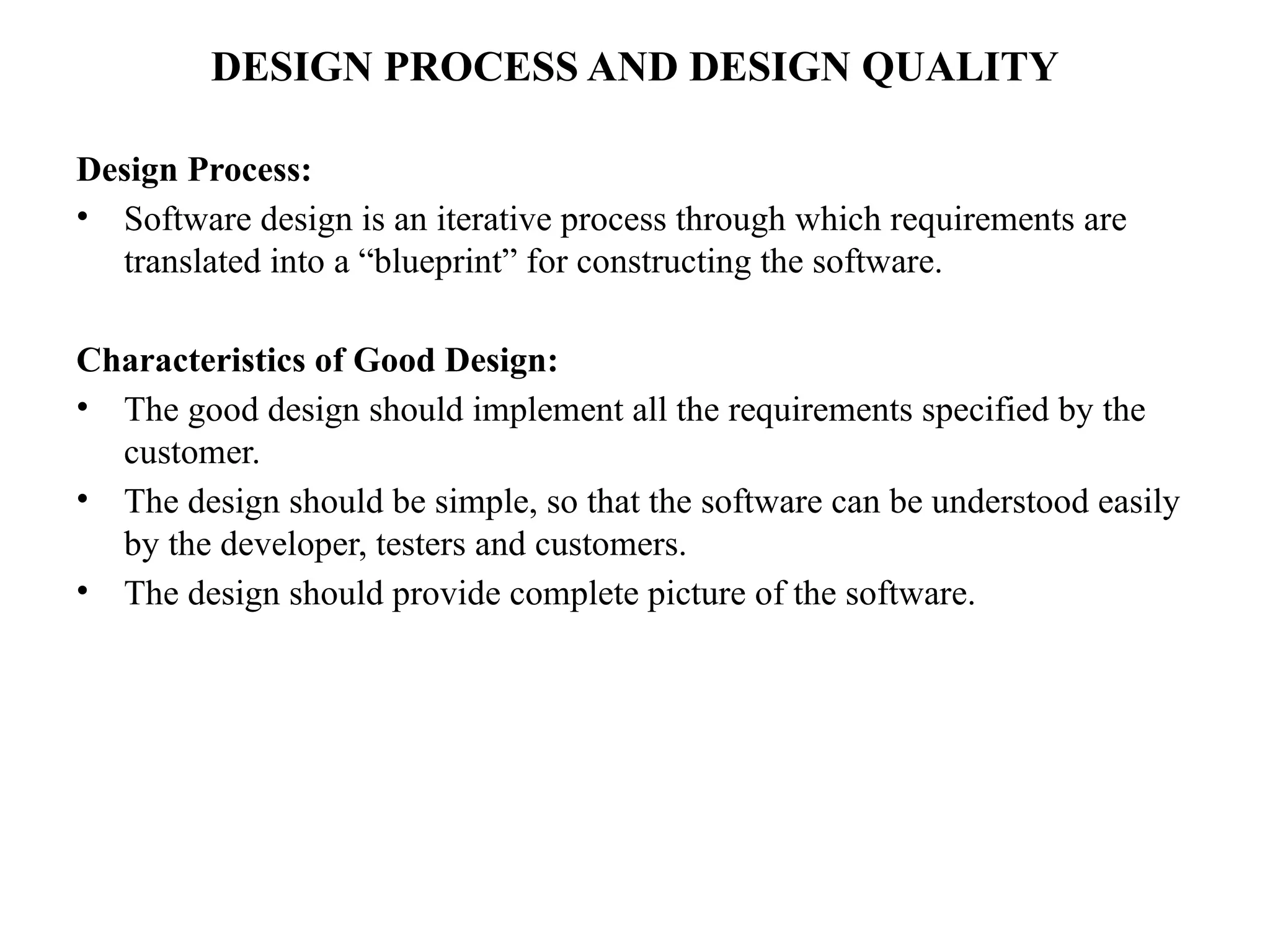 DESIGN PROCESS AND DESIGN QUALITY
Design Process:
• Software design is an iterative process through which requirements are
translated into a “blueprint” for constructing the software.
Characteristics of Good Design:
• The good design should implement all the requirements specified by the
customer.
• The design should be simple, so that the software can be understood easily
by the developer, testers and customers.
• The design should provide complete picture of the software.
 