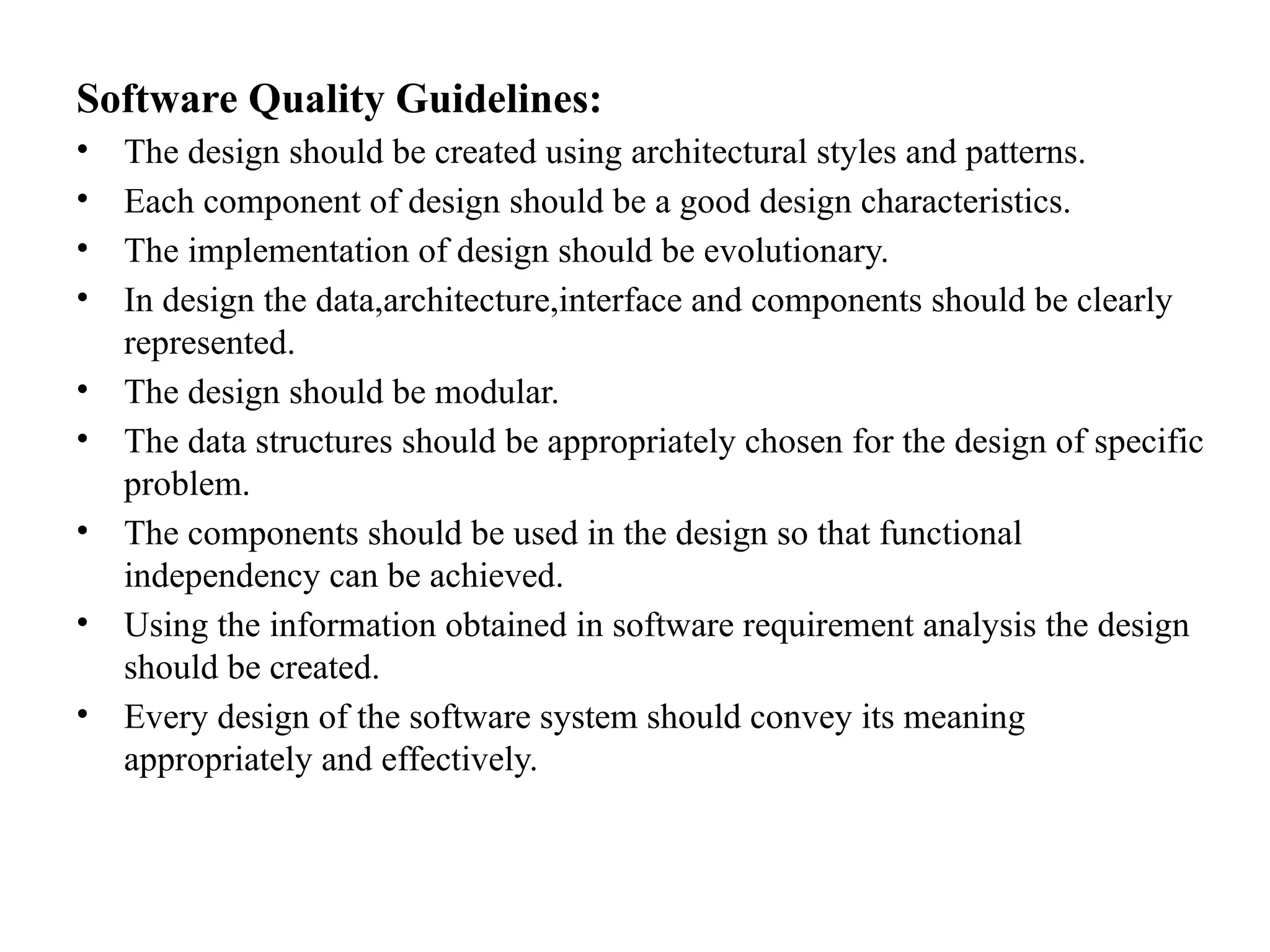Software Quality Guidelines:
• The design should be created using architectural styles and patterns.
• Each component of design should be a good design characteristics.
• The implementation of design should be evolutionary.
• In design the data,architecture,interface and components should be clearly
represented.
• The design should be modular.
• The data structures should be appropriately chosen for the design of specific
problem.
• The components should be used in the design so that functional
independency can be achieved.
• Using the information obtained in software requirement analysis the design
should be created.
• Every design of the software system should convey its meaning
appropriately and effectively.
 