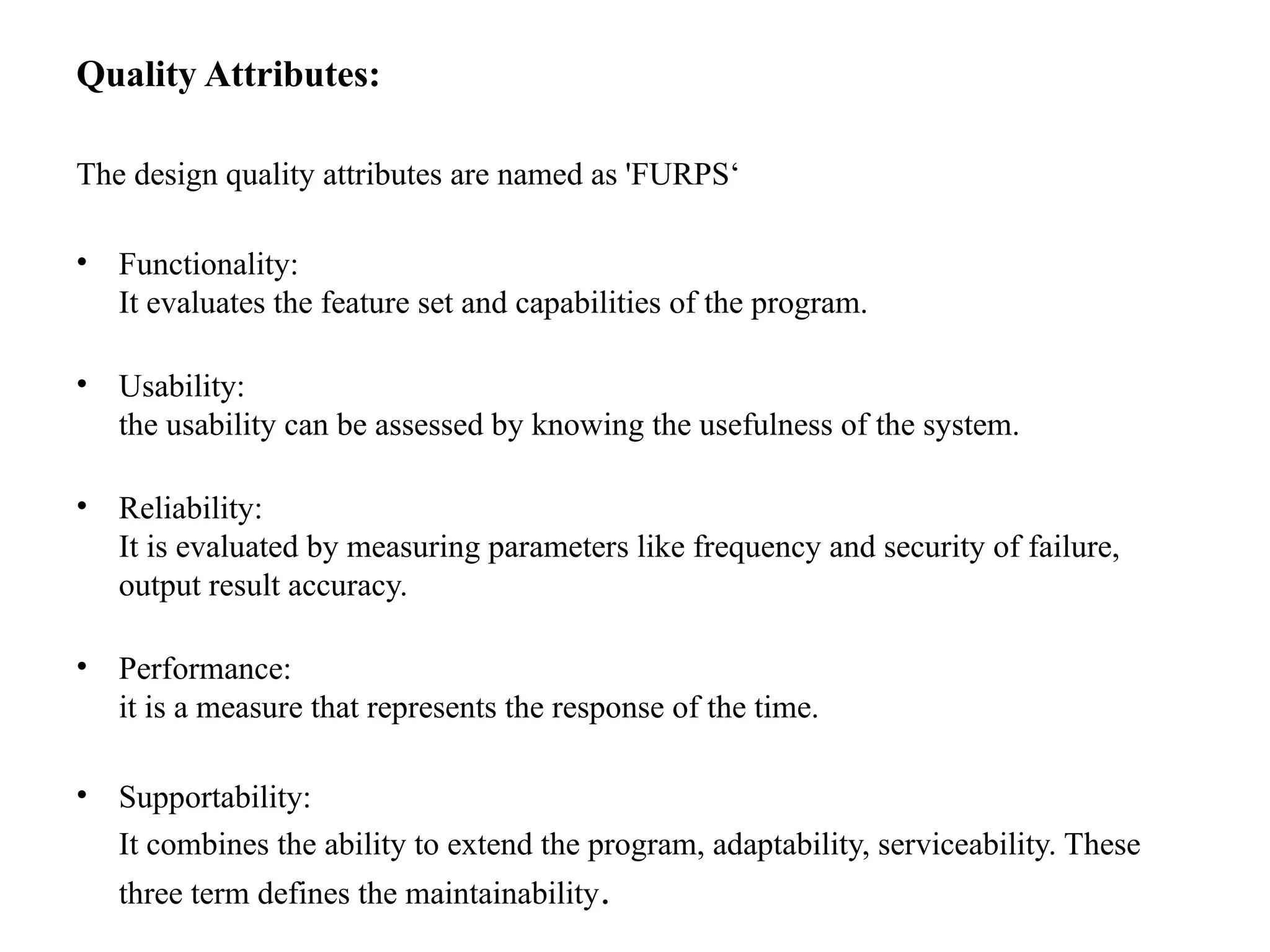 Quality Attributes:
The design quality attributes are named as 'FURPS‘
• Functionality:
It evaluates the feature set and capabilities of the program.
• Usability:
the usability can be assessed by knowing the usefulness of the system.
• Reliability:
It is evaluated by measuring parameters like frequency and security of failure,
output result accuracy.
• Performance:
it is a measure that represents the response of the time.
• Supportability:
It combines the ability to extend the program, adaptability, serviceability. These
three term defines the maintainability.
 