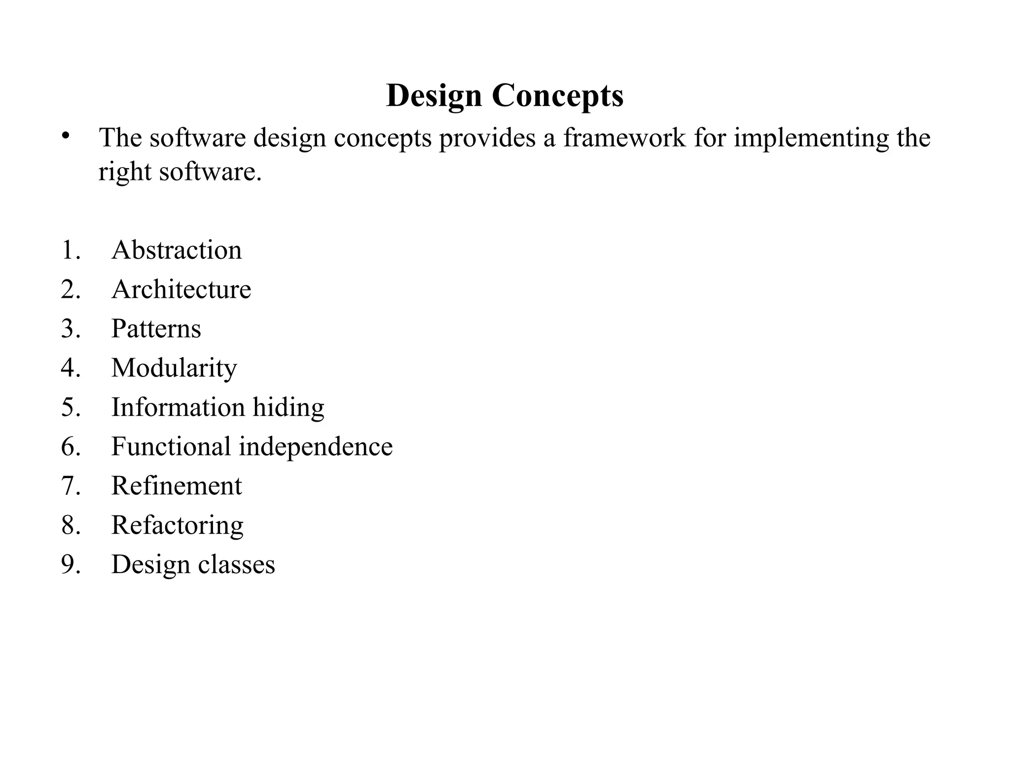 Design Concepts
• The software design concepts provides a framework for implementing the
right software.
1. Abstraction
2. Architecture
3. Patterns
4. Modularity
5. Information hiding
6. Functional independence
7. Refinement
8. Refactoring
9. Design classes
 