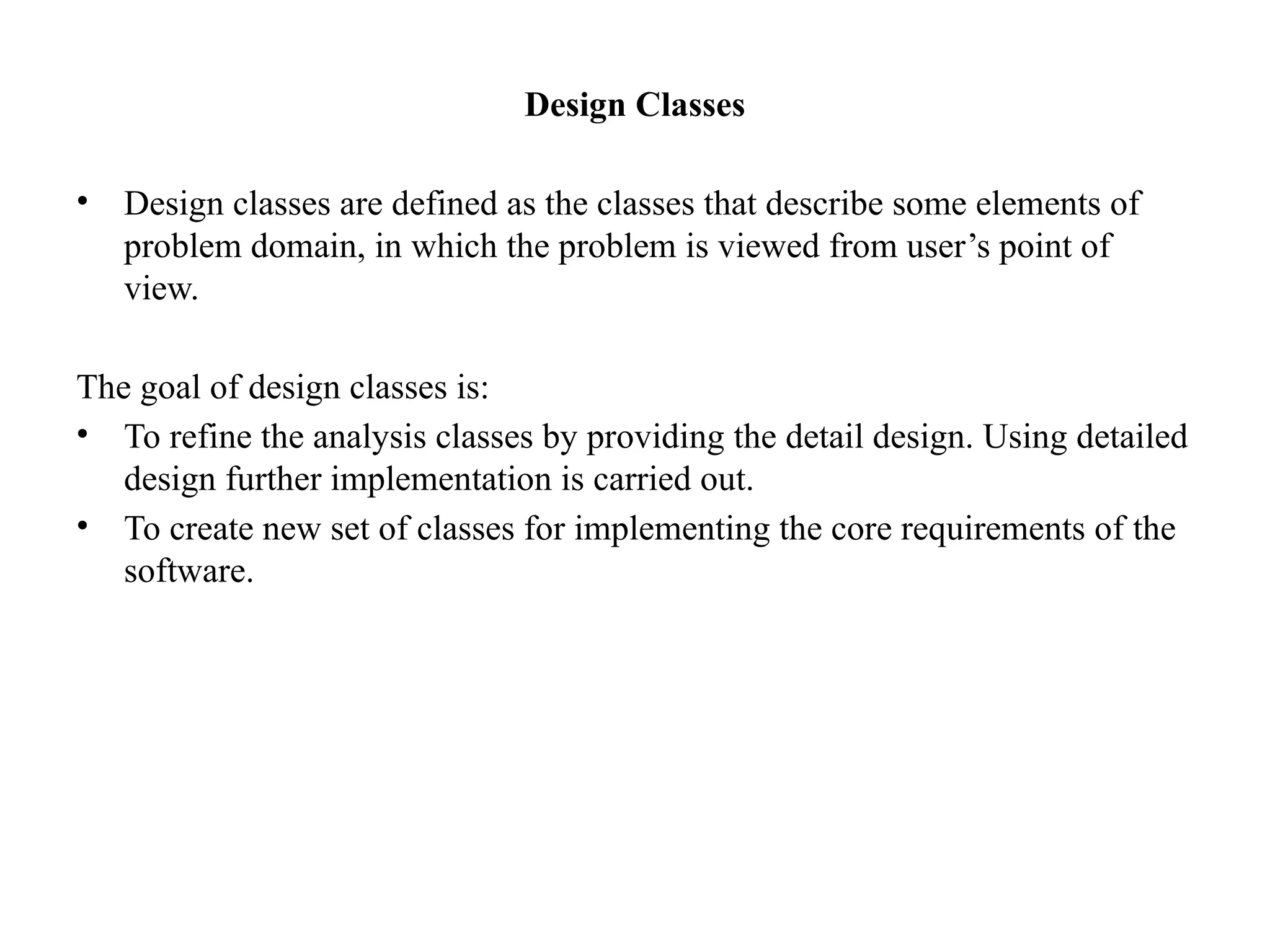 Design Classes
• Design classes are defined as the classes that describe some elements of
problem domain, in which the problem is viewed from user’s point of
view.
The goal of design classes is:
• To refine the analysis classes by providing the detail design. Using detailed
design further implementation is carried out.
• To create new set of classes for implementing the core requirements of the
software.
 