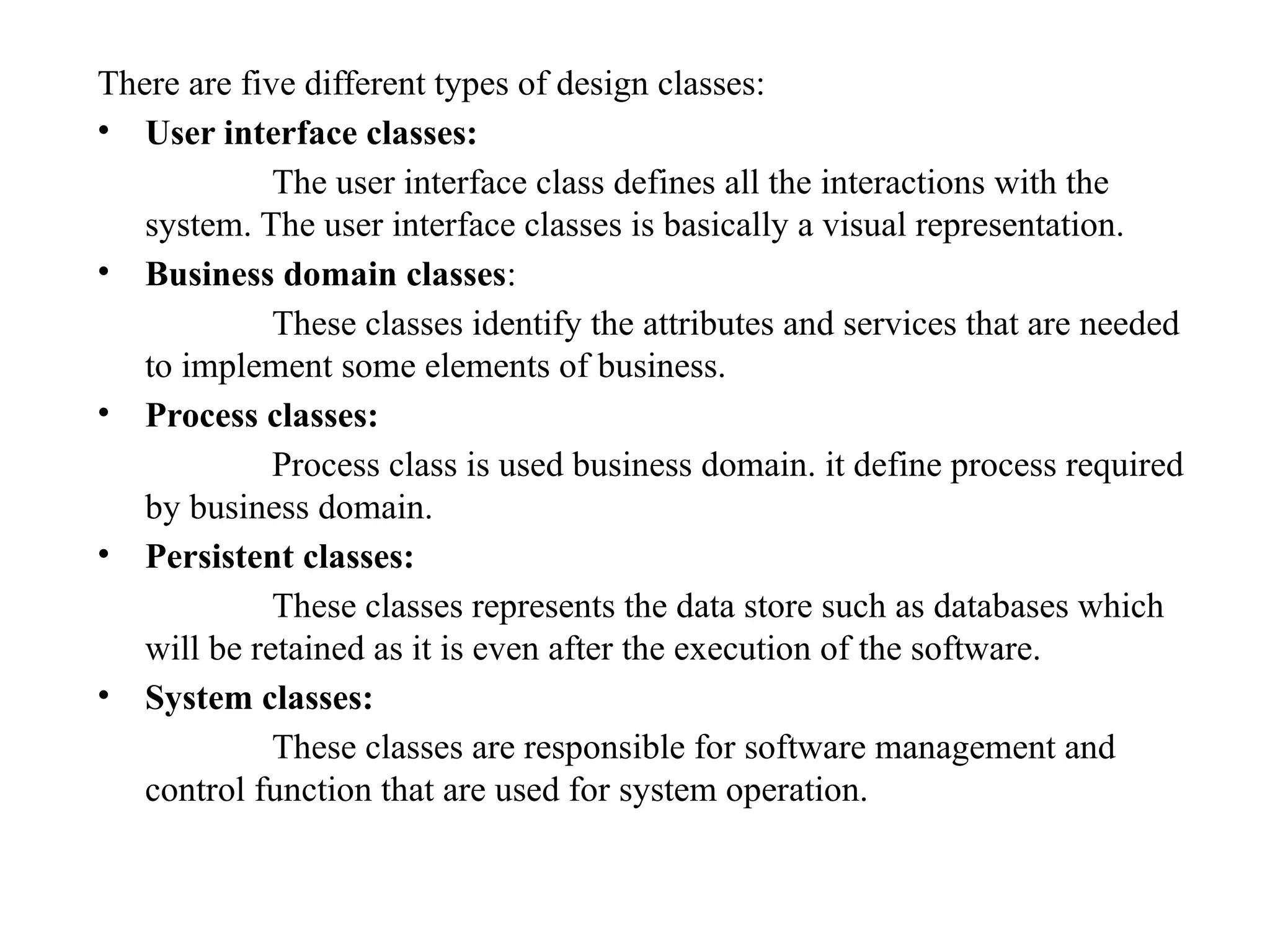 There are five different types of design classes:
• User interface classes:
The user interface class defines all the interactions with the
system. The user interface classes is basically a visual representation.
• Business domain classes:
These classes identify the attributes and services that are needed
to implement some elements of business.
• Process classes:
Process class is used business domain. it define process required
by business domain.
• Persistent classes:
These classes represents the data store such as databases which
will be retained as it is even after the execution of the software.
• System classes:
These classes are responsible for software management and
control function that are used for system operation.
 