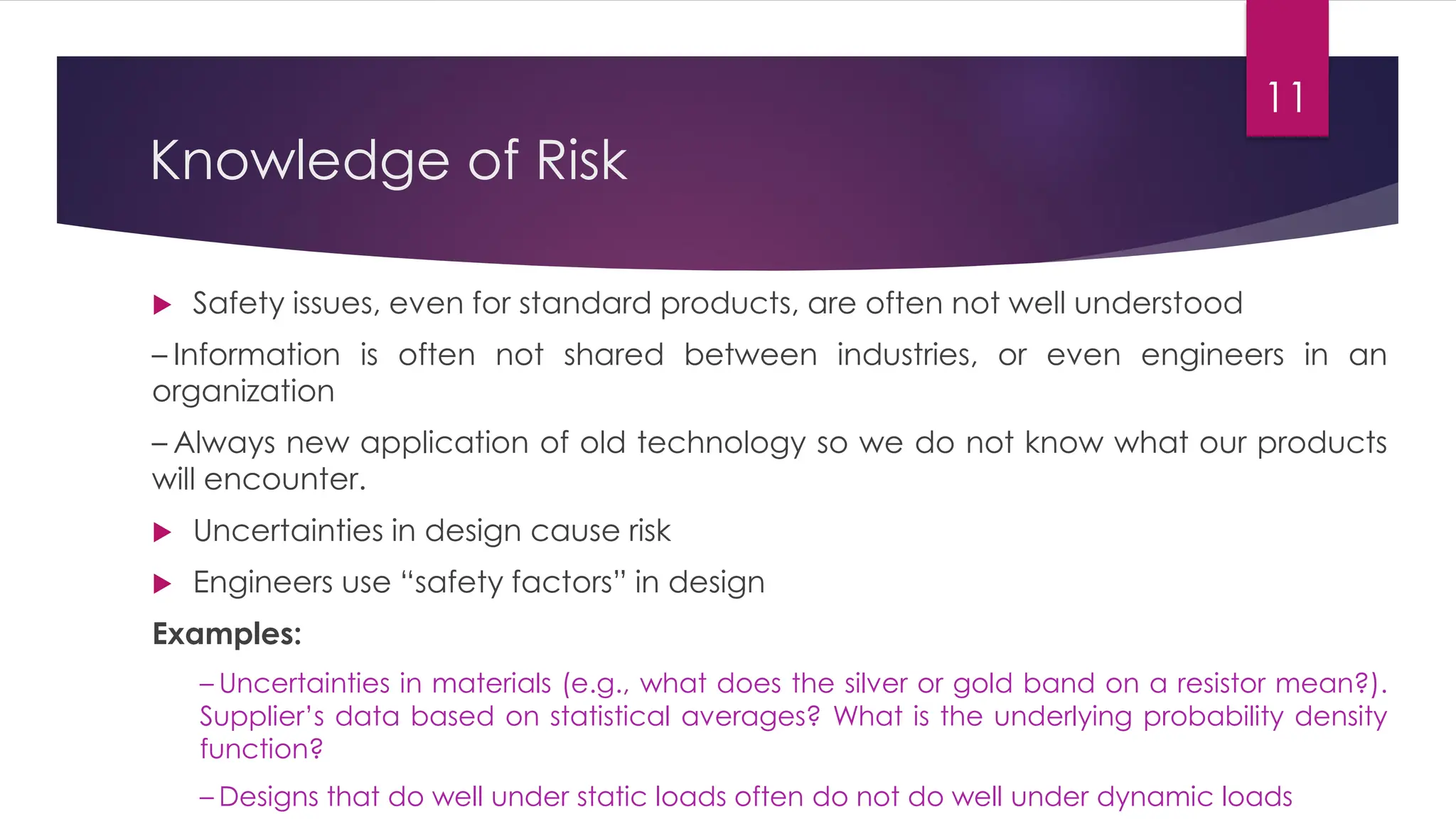 Knowledge of Risk
 Safety issues, even for standard products, are often not well understood
– Information is often not shared between industries, or even engineers in an
organization
– Always new application of old technology so we do not know what our products
will encounter.
 Uncertainties in design cause risk
 Engineers use “safety factors” in design
Examples:
– Uncertainties in materials (e.g., what does the silver or gold band on a resistor mean?).
Supplier’s data based on statistical averages? What is the underlying probability density
function?
– Designs that do well under static loads often do not do well under dynamic loads
11
 