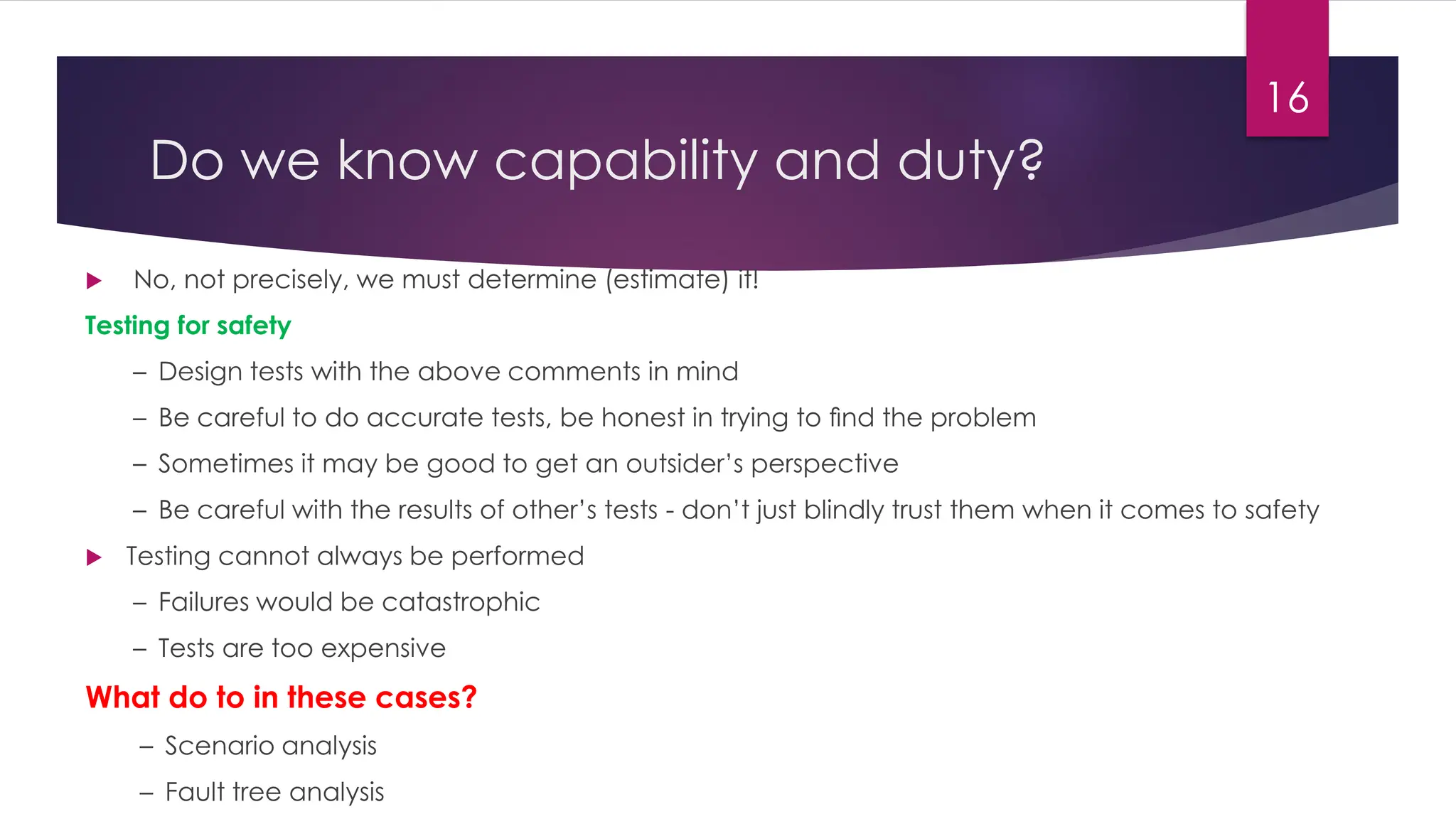 Do we know capability and duty?
 No, not precisely, we must determine (estimate) it!
Testing for safety
– Design tests with the above comments in mind
– Be careful to do accurate tests, be honest in trying to ﬁnd the problem
– Sometimes it may be good to get an outsider’s perspective
– Be careful with the results of other’s tests - don’t just blindly trust them when it comes to safety
 Testing cannot always be performed
– Failures would be catastrophic
– Tests are too expensive
What do to in these cases?
– Scenario analysis
– Fault tree analysis
16
 