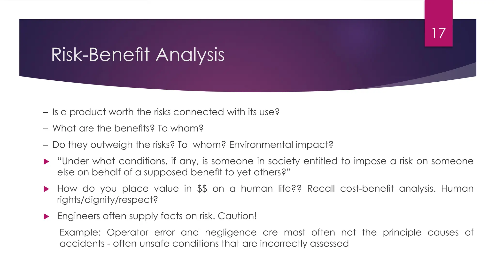 Risk-Beneﬁt Analysis
– Is a product worth the risks connected with its use?
– What are the beneﬁts? To whom?
– Do they outweigh the risks? To whom? Environmental impact?
 “Under what conditions, if any, is someone in society entitled to impose a risk on someone
else on behalf of a supposed beneﬁt to yet others?”
 How do you place value in $$ on a human life?? Recall cost-beneﬁt analysis. Human
rights/dignity/respect?
 Engineers often supply facts on risk. Caution!
Example: Operator error and negligence are most often not the principle causes of
accidents - often unsafe conditions that are incorrectly assessed
17
 