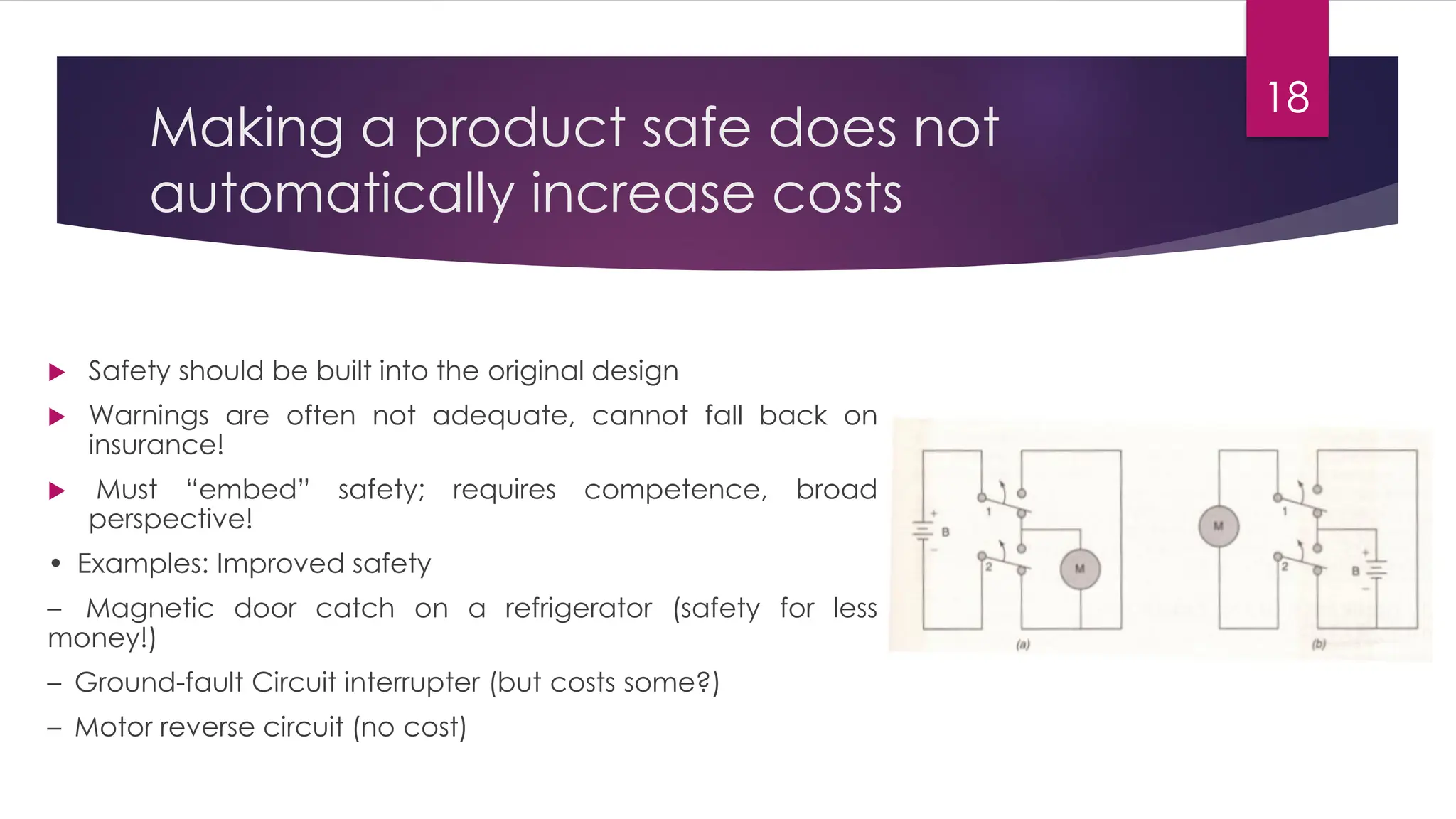 Making a product safe does not
automatically increase costs
 Safety should be built into the original design
 Warnings are often not adequate, cannot fall back on
insurance!
 Must “embed” safety; requires competence, broad
perspective!
• Examples: Improved safety
– Magnetic door catch on a refrigerator (safety for less
money!)
– Ground-fault Circuit interrupter (but costs some?)
– Motor reverse circuit (no cost)
18
 