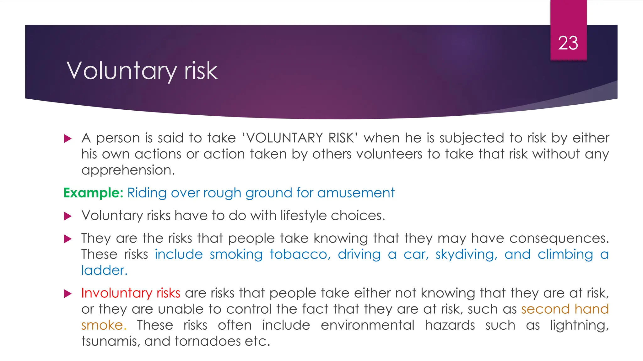 23
Voluntary risk
 A person is said to take ‘VOLUNTARY RISK’ when he is subjected to risk by either
his own actions or action taken by others volunteers to take that risk without any
apprehension.
Example: Riding over rough ground for amusement
 Voluntary risks have to do with lifestyle choices.
 They are the risks that people take knowing that they may have consequences.
These risks include smoking tobacco, driving a car, skydiving, and climbing a
ladder.
 Involuntary risks are risks that people take either not knowing that they are at risk,
or they are unable to control the fact that they are at risk, such as second hand
smoke. These risks often include environmental hazards such as lightning,
tsunamis, and tornadoes etc.
 
