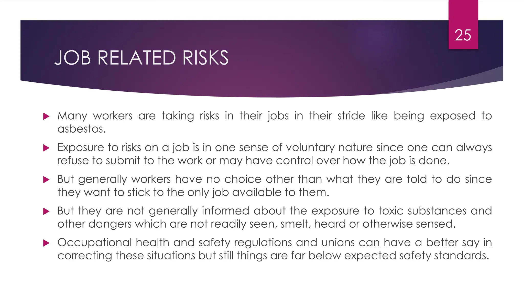 25
JOB RELATED RISKS
 Many workers are taking risks in their jobs in their stride like being exposed to
asbestos.
 Exposure to risks on a job is in one sense of voluntary nature since one can always
refuse to submit to the work or may have control over how the job is done.
 But generally workers have no choice other than what they are told to do since
they want to stick to the only job available to them.
 But they are not generally informed about the exposure to toxic substances and
other dangers which are not readily seen, smelt, heard or otherwise sensed.
 Occupational health and safety regulations and unions can have a better say in
correcting these situations but still things are far below expected safety standards.
 