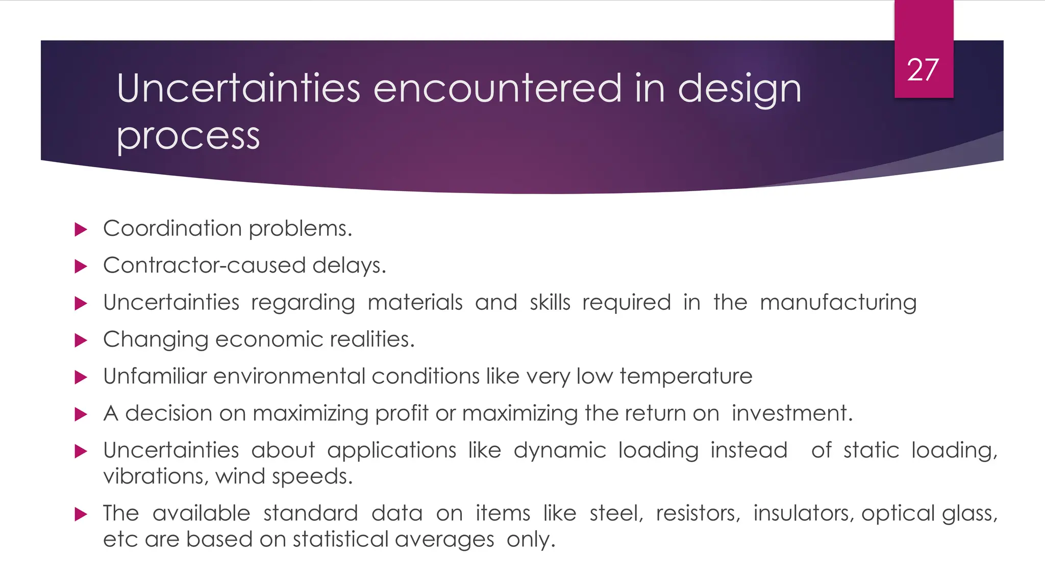 Uncertainties encountered in design
process
 Coordination problems.
 Contractor-caused delays.
 Uncertainties regarding materials and skills required in the manufacturing
 Changing economic realities.
 Unfamiliar environmental conditions like very low temperature
 A decision on maximizing profit or maximizing the return on investment.
 Uncertainties about applications like dynamic loading instead of static loading,
vibrations, wind speeds.
 The available standard data on items like steel, resistors, insulators, optical glass,
etc are based on statistical averages only.
27
 