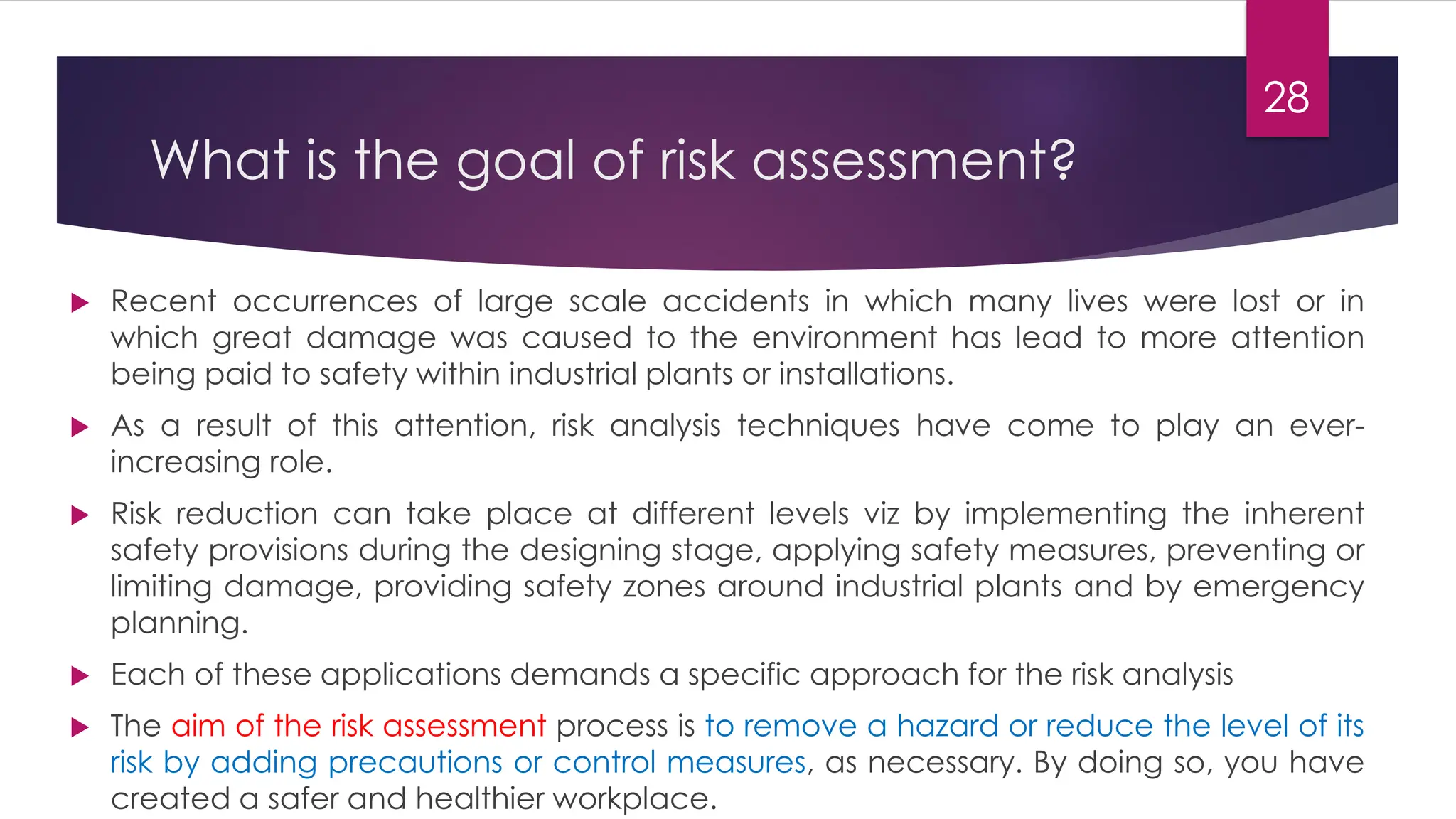 What is the goal of risk assessment?
 Recent occurrences of large scale accidents in which many lives were lost or in
which great damage was caused to the environment has lead to more attention
being paid to safety within industrial plants or installations.
 As a result of this attention, risk analysis techniques have come to play an ever-
increasing role.
 Risk reduction can take place at different levels viz by implementing the inherent
safety provisions during the designing stage, applying safety measures, preventing or
limiting damage, providing safety zones around industrial plants and by emergency
planning.
 Each of these applications demands a specific approach for the risk analysis
 The aim of the risk assessment process is to remove a hazard or reduce the level of its
risk by adding precautions or control measures, as necessary. By doing so, you have
created a safer and healthier workplace.
28
 