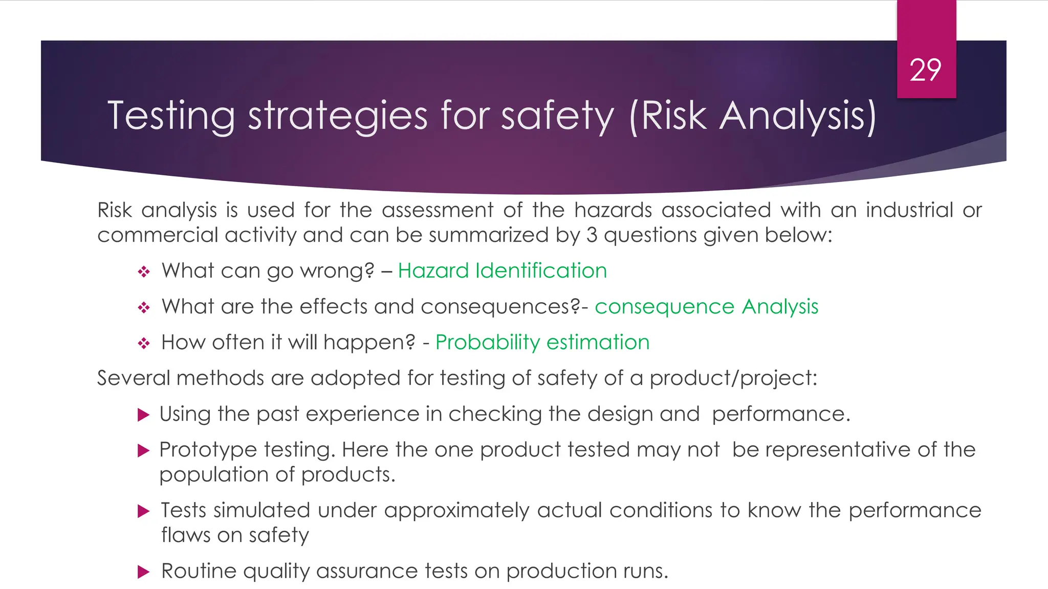 Testing strategies for safety (Risk Analysis)
Risk analysis is used for the assessment of the hazards associated with an industrial or
commercial activity and can be summarized by 3 questions given below:
❖ What can go wrong? – Hazard Identification
❖ What are the effects and consequences?- consequence Analysis
❖ How often it will happen? - Probability estimation
Several methods are adopted for testing of safety of a product/project:
 Using the past experience in checking the design and performance.
 Prototype testing. Here the one product tested may not be representative of the
population of products.
 Tests simulated under approximately actual conditions to know the performance
flaws on safety
 Routine quality assurance tests on production runs.
29
 