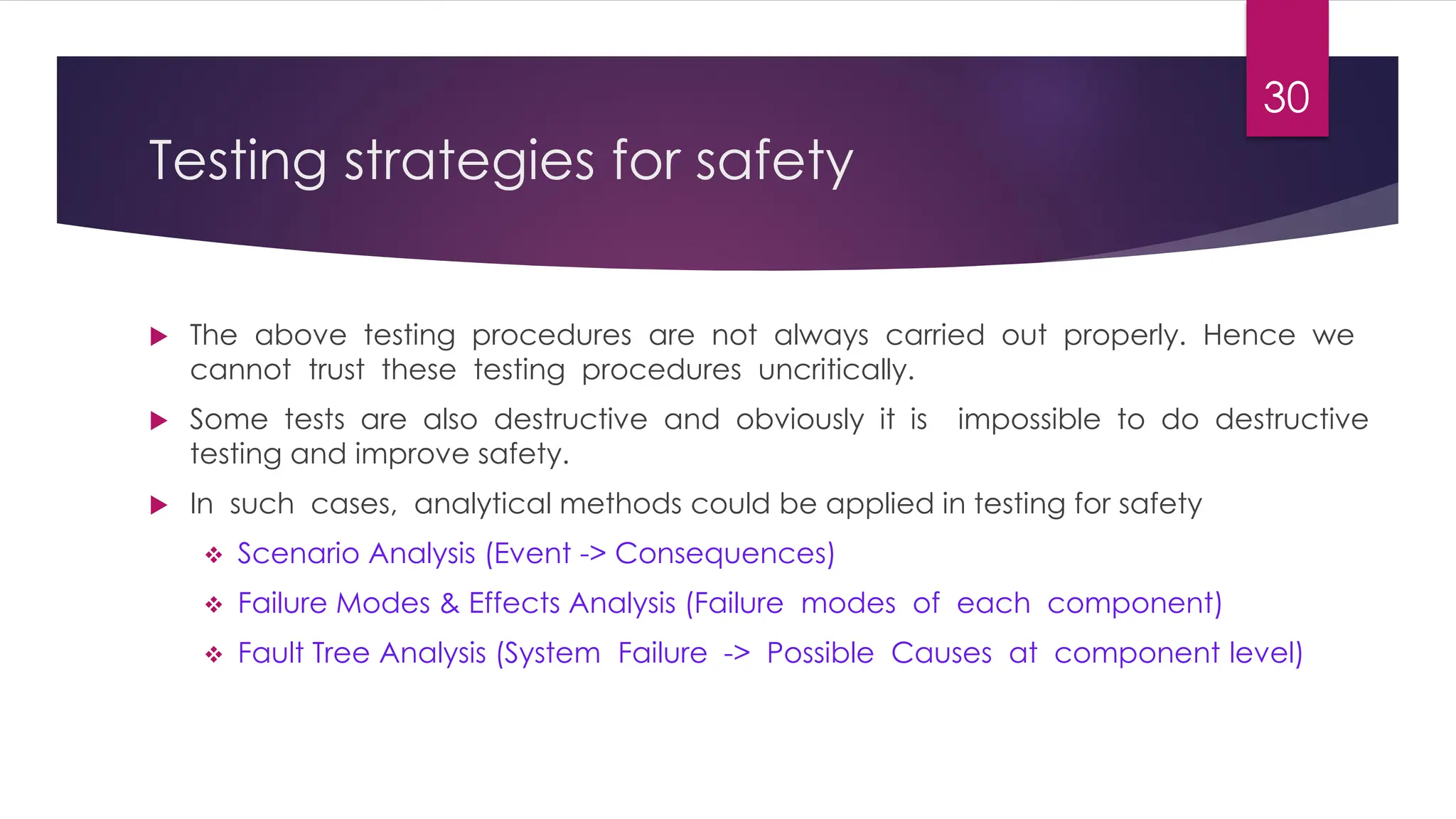 Testing strategies for safety
 The above testing procedures are not always carried out properly. Hence we
cannot trust these testing procedures uncritically.
 Some tests are also destructive and obviously it is impossible to do destructive
testing and improve safety.
 In such cases, analytical methods could be applied in testing for safety
❖ Scenario Analysis (Event -> Consequences)
❖ Failure Modes & Effects Analysis (Failure modes of each component)
❖ Fault Tree Analysis (System Failure -> Possible Causes at component level)
30
 