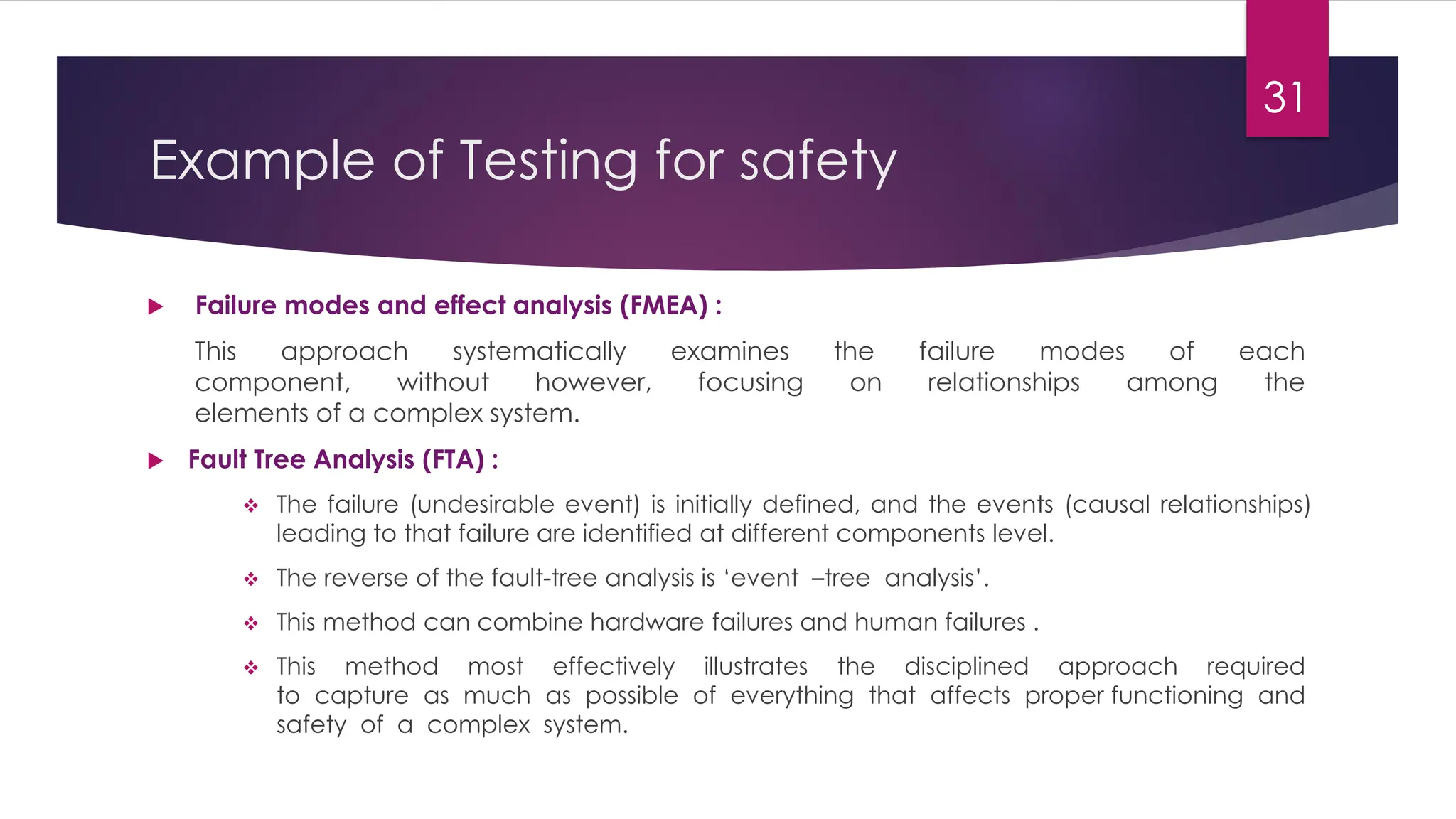 Example of Testing for safety
 Failure modes and effect analysis (FMEA) :
This approach systematically examines the failure modes of each
component, without however, focusing on relationships among the
elements of a complex system.
 Fault Tree Analysis (FTA) :
❖ The failure (undesirable event) is initially defined, and the events (causal relationships)
leading to that failure are identified at different components level.
❖ The reverse of the fault-tree analysis is ‘event –tree analysis’.
❖ This method can combine hardware failures and human failures .
❖ This method most effectively illustrates the disciplined approach required
to capture as much as possible of everything that affects proper functioning and
safety of a complex system.
31
 