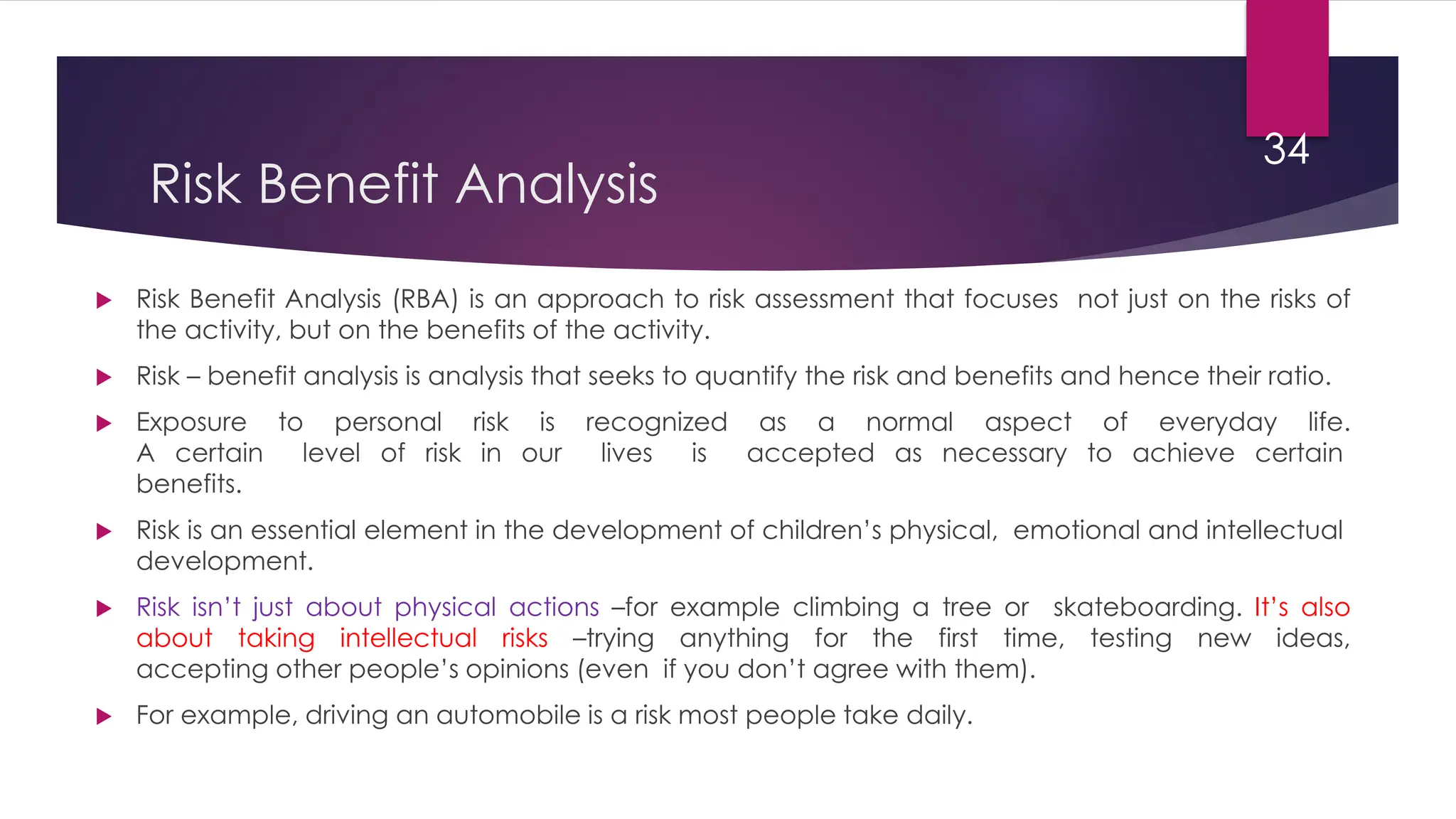 Risk Benefit Analysis
 Risk Benefit Analysis (RBA) is an approach to risk assessment that focuses not just on the risks of
the activity, but on the benefits of the activity.
 Risk – benefit analysis is analysis that seeks to quantify the risk and benefits and hence their ratio.
 Exposure to personal risk is recognized as a normal aspect of everyday life.
A certain level of risk in our lives is accepted as necessary to achieve certain
benefits.
 Risk is an essential element in the development of children’s physical, emotional and intellectual
development.
 Risk isn’t just about physical actions –for example climbing a tree or skateboarding. It’s also
about taking intellectual risks –trying anything for the first time, testing new ideas,
accepting other people’s opinions (even if you don’t agree with them).
 For example, driving an automobile is a risk most people take daily.
34
 