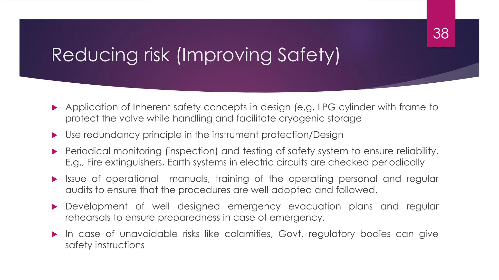 Reducing risk (Improving Safety)
 Application of Inherent safety concepts in design (e,g. LPG cylinder with frame to
protect the valve while handling and facilitate cryogenic storage
 Use redundancy principle in the instrument protection/Design
 Periodical monitoring (inspection) and testing of safety system to ensure reliability.
E.g., Fire extinguishers, Earth systems in electric circuits are checked periodically
 Issue of operational manuals, training of the operating personal and regular
audits to ensure that the procedures are well adopted and followed.
 Development of well designed emergency evacuation plans and regular
rehearsals to ensure preparedness in case of emergency.
 In case of unavoidable risks like calamities, Govt. regulatory bodies can give
safety instructions
38
 