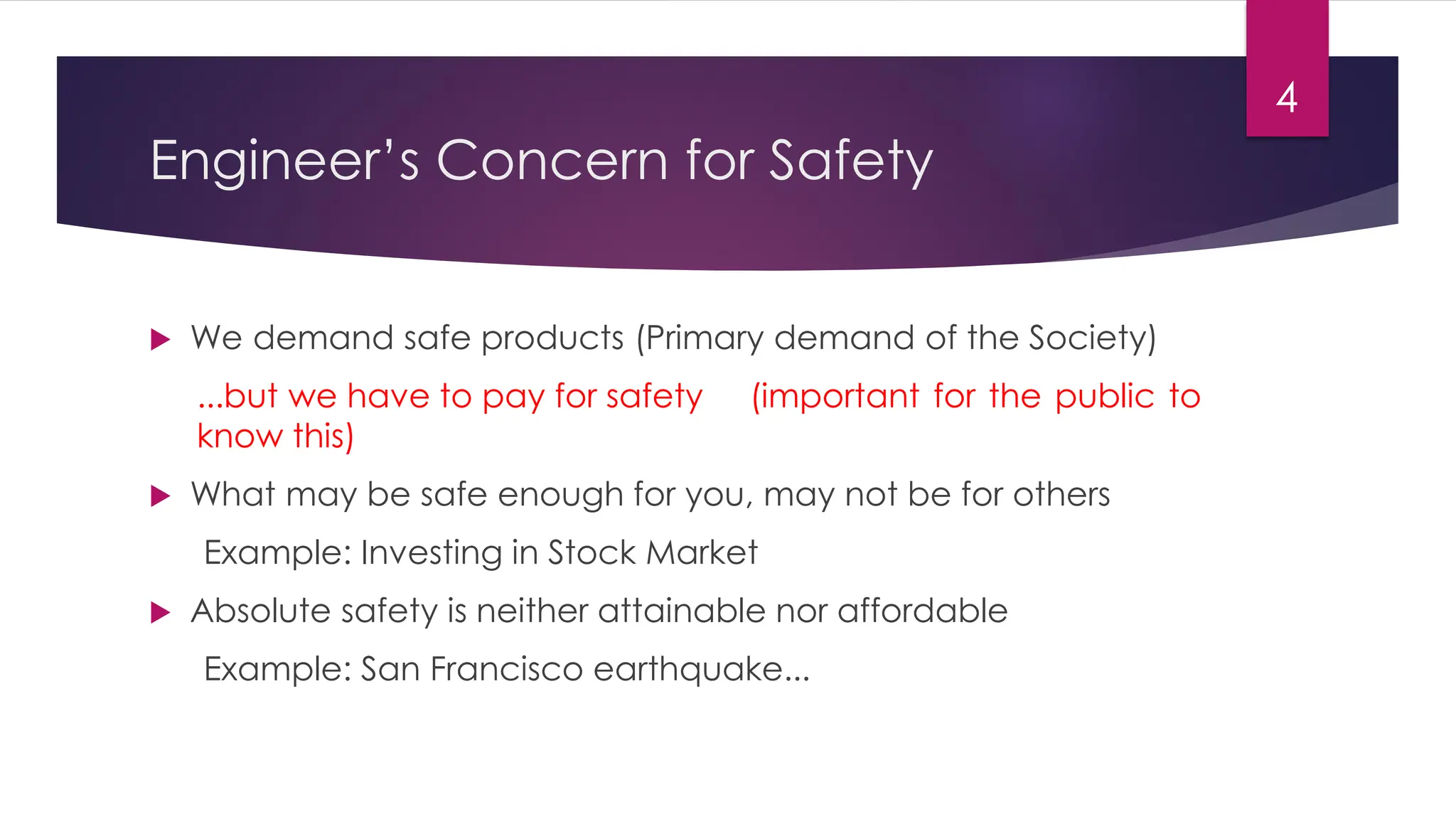 Engineer’s Concern for Safety
 We demand safe products (Primary demand of the Society)
...but we have to pay for safety (important for the public to
know this)
 What may be safe enough for you, may not be for others
Example: Investing in Stock Market
 Absolute safety is neither attainable nor affordable
Example: San Francisco earthquake...
4
 