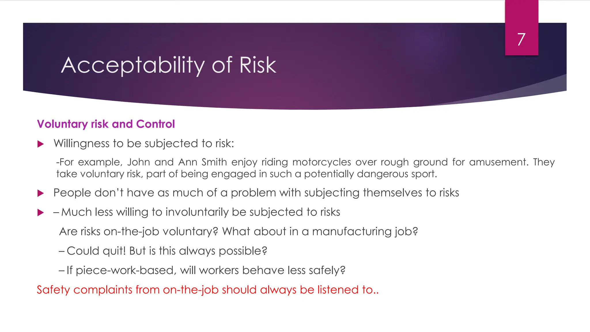 Acceptability of Risk
Voluntary risk and Control
 Willingness to be subjected to risk:
-For example, John and Ann Smith enjoy riding motorcycles over rough ground for amusement. They
take voluntary risk, part of being engaged in such a potentially dangerous sport.
 People don’t have as much of a problem with subjecting themselves to risks
 – Much less willing to involuntarily be subjected to risks
Are risks on-the-job voluntary? What about in a manufacturing job?
– Could quit! But is this always possible?
– If piece-work-based, will workers behave less safely?
Safety complaints from on-the-job should always be listened to..
7
 