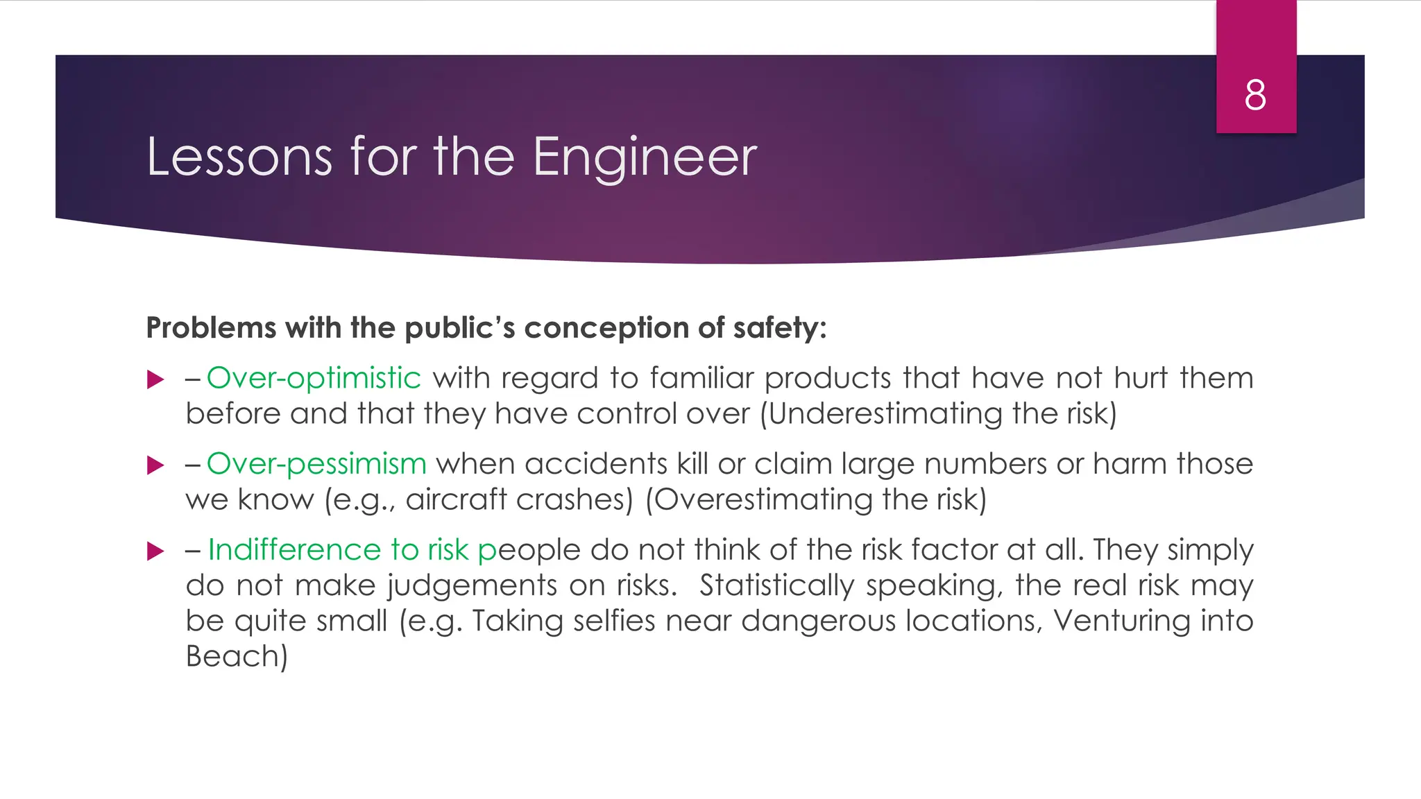 Lessons for the Engineer
Problems with the public’s conception of safety:
 – Over-optimistic with regard to familiar products that have not hurt them
before and that they have control over (Underestimating the risk)
 – Over-pessimism when accidents kill or claim large numbers or harm those
we know (e.g., aircraft crashes) (Overestimating the risk)
 – Indifference to risk people do not think of the risk factor at all. They simply
do not make judgements on risks. Statistically speaking, the real risk may
be quite small (e.g. Taking selfies near dangerous locations, Venturing into
Beach)
8
 